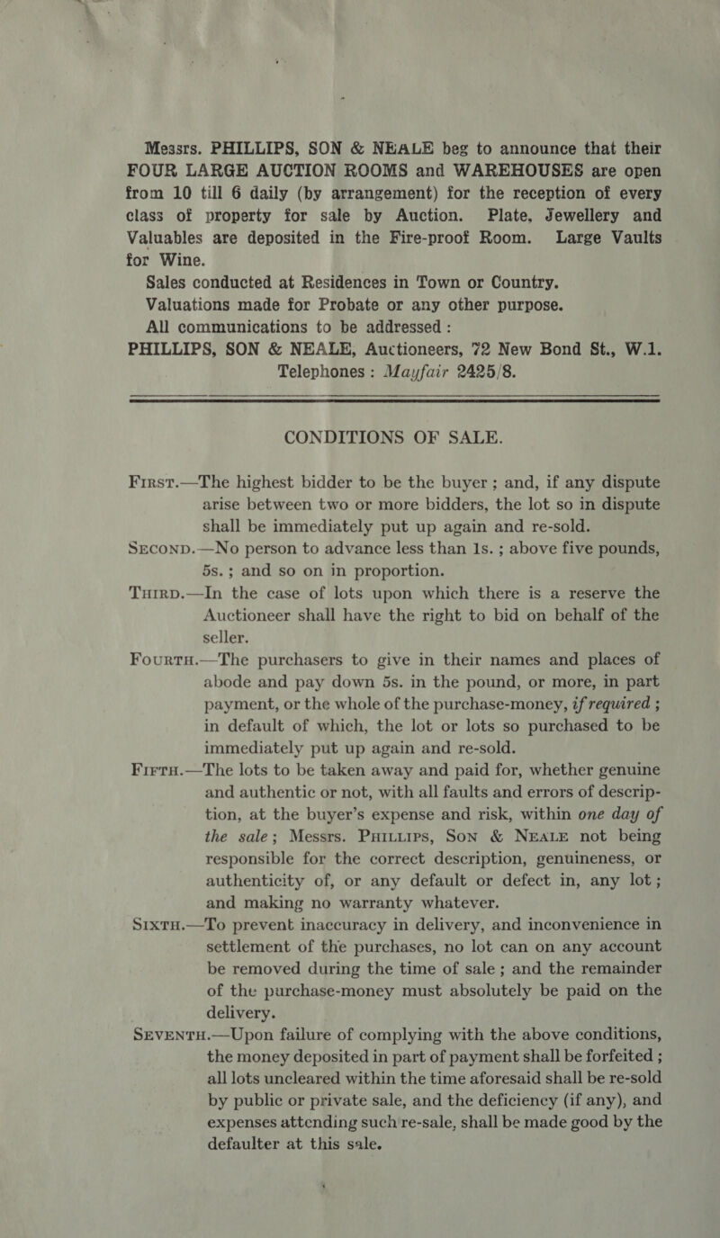 Messrs. PHILLIPS, SON &amp; NEALE beg to announce that their FOUR LARGE AUCTION ROOMS and WAREHOUSES are open from 10 till 6 daily (by arrangement) for the reception of every class of property for sale by Auction. Plate, Jewellery and Valuables are deposited in the Fire-proof Room. Large Vaults for Wine. Sales conducted at Residences in Town or Country. Valuations made for Probate or any other purpose. All communications to be addressed : PHILLIPS, SON &amp; NEALE, Auctioneers, 72 New Bond St., W.1. Telephones : Mayfair 2425/8. CONDITIONS OF SALE. First.—The highest bidder to be the buyer ; and, if any dispute arise between two or more bidders, the lot so in dispute shall be immediately put up again and re-sold. SEconpD.—No person to advance less than Is. ; above five pounds, 5s.; and so on in proportion. Tutrp.—In the case of lots upon which there is a reserve the Auctioneer shall have the right to bid on behalf of the seller. Fourtu.—The purchasers to give in their names and places of abode and pay down 5s. in the pound, or more, in part payment, or the whole of the purchase-money, zf required ; in default of which, the lot or lots so purchased to be immediately put up again and re-sold. Firru.—The lots to be taken away and paid for, whether genuine and authentic or not, with all faults and errors of descrip- tion, at the buyer’s expense and risk, within one day of the sale; Messrs. PHItuips, Son &amp; NEALE not being responsible for the correct description, genuineness, or authenticity of, or any default or defect in, any lot; and making no warranty whatever. S1xtu.—To prevent inaccuracy in delivery, and inconvenience in settlement of the purchases, no lot can on any account be removed during the time of sale ; and the remainder of the purchase-money must absolutely be paid on the delivery. SEVENTH.—Upon failure of complying with the above conditions, the money deposited in part of payment shall be forfeited ; all lots uncleared within the time aforesaid shall be re-sold by public or private sale, and the deficiency (if any), and expenses attending such re-sale, shall be made good by the defaulter at this sale.