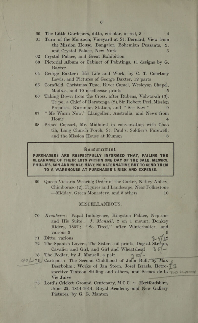 61 62 63 64 65 66 67 68 6 Turn of the Monsoon, Vineyard at St. Bernard, View from the Mission House, Bangalor, Bohemian Peasants, 2, and Crystal Palace, New York 5 Crystal Palace, and Great Exhibition Pictorial Album or Cabinet of Paintings, 11 designs by G. Baxter George Baxter: His Life and Work, by C. T. Courtney Lewis, and Pictures of George Baxter, 12 parts Cornfield, Christmas Time, River Camel, Wesleyan Chapel, Madras, and 10 needlecase prints 5 Taking Down from the Cross, after Rubens, Vah-ta-ah (3), Te po, a Chief of Rarotonga (2), Sir Robert Peel, Mission Premises, Kuruman Station, and ‘‘ See Saw ”’ 9 ‘*Me Warm Now,” Llangollen, Australia, and News from Home 4, Prince Consort, Mr. Midhurst in conversation with Choo tih, Lang Church Porch, St. Paul’s, Soldier’s Farewell, and the Mission House at Kuman 6  Announcement.  69 71 72 73 Queen Victoria Wearing Order of the Garter, Netley Abbey, Chimborazo (2), Figures and Landscape, Near Folkestone —Midday, Green Monastery, and 3 others 10 MISCELLANEOUS. Kronheim: Papal Indulgence, Kingston Palace, Neptune and His Suite; J. Mansell, 2 on 1 mount, Donkey Riders, 1857; ‘‘So Tired,’’ after Winterhalter, and various 3 9 Ditto, various V5 12 The Spanish Lovers, The Sisters, oil prints, Dog at Stream, Cavalier and Girl, and Girl and Wheatsheaf 4b] = The Pedlar, by J. Mansell, a pair ~ ef - Beerbohm ; Works of Jan Steen, Josef Israels, Retro- spective Tintoon Stilling and others, and Scenes de la Vie Juive ines June 22, 1814-1914, Royal Academy and New Gallery Pictures, by G. G. Manton % Fit beh rv’ ra