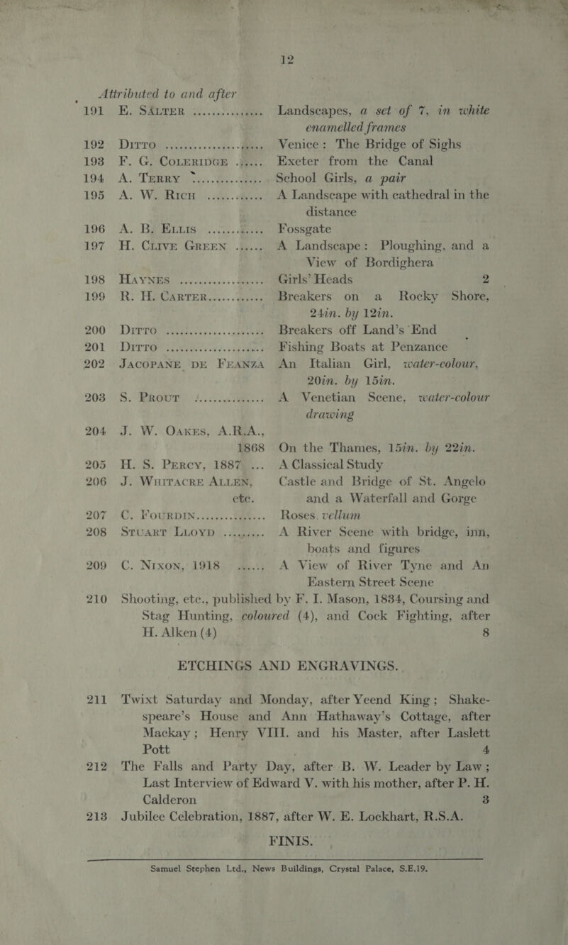 “491 192 193 194. 195 196 Lor 198 199 211 212 213 Ee SABER 22 ous. DiIrr eee’). 2 cite. A. TERRY ° ere er ear eereeeee Oe ee ee) A. Bs Euis ey TIA VNR: ous cacw.se.. Bees Ry Pee GaRrTeR...... awe DYPTGr tea cc ss clone Darren sans JACOPANE DE FEANZA Te 1 be ae ee) ee J. W. Oaxes, A.R.A., 1868 H. S. Percy, 1887 J. WuitTacrkE ALLEN, ete. C. FouRDIn..i.1.. Sam.. STUART! LLOYD i. cee. C. Nrxon, 1918 eeeeee Landscapes, a set of 7, in white enamelled frames Venice: The Bridge of Sighs Exeter from the Canal School Girls, a pair A Landscape with cathedral in the distance Fossgate A Landscape: Ploughing, and a View of Bordighera Girls’ Heads 2 Rocky Shore, 24an. by 12in. Breakers off Land’s End Fishing Boats at Penzance An Italian Girl, water-colour, 20in. by 15in. | A Venetian drawing Scene, water-colour On the Thames, 15in. by 22in. A Classical Study Castle and Bridge of St. Angelo and a Waterfall and Gorge Roses, vellum A River Scene with bridge, inn, boats and figures A View of River Tyne and An Kastern Street Scene H. Alken (4) 8 Pott 4.