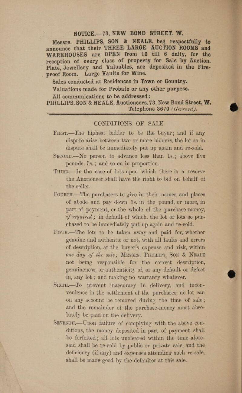  NOTICE.—73, NEW BOND STRERT, W. Messrs. PHILLIPS, SON &amp; NEALE, beg respectfully to announce that their THREE LARGE AUCTION ROOMS and WAREHOUSES are OPEN from i0 till 6 daily, for the reception of every class of property for Sale by Auction. Plate, Jewellery and Valuables, are deposited in the Fire- proof Room. Large Vaults for Wine. Sales conducted at Residences in Town or Country. Valuations made for Probate or any other purpcse. All communications to be addressed: PHILLIPS, SON &amp; NEALE, Auctioneers, 73, New Bond Street, W. Telephone 3670 (Gerrard).    CONDITIONS OF SALE. | : First.—The highest bidder to be the buyer; and if any | dispute arise between two or more bidders, the lot so in | dispute shall be immediately put up again and re-sold. SECOND.—No person to advance less than 1s.; above five pounds, 5s.; and so on in proportion. TuirpD.—In the case of lots upon which there is a reserve the Auctioneer shall have the right to bid on behalf of the seller. FourtH.—The purchasers to give in their names and places of abode and pay down 5s. in the pound, or more, in part of payment, or the whole of the purchase-money, uf required ; in default of which, the lot or lots so pur- chased to be immediately put up again and re-sold. FirtH.—The lots to be taken away and paid for, whether genuine and authentic or not, with all faults and errors of description, at the buyer’s expense and risk, within one day of the sale; MEssrs. PHiLLips, SON &amp; NEALE not being responsible for the correct description, genuineness, or authenticity of, or any default or defect in, any lot; and making no warranty whatever.  SixtH.—To prevent inaccuracy in delivery, and incon- venience in the settlement of the purchases, no lot can on any account be removed during the time of sale; and the remainder of the purchase-money must abso- lutely be paid on the delivery. SEVENTH.—Upon failure of complying with the above con- ditions, the money deposited in part of payment shall be forfeited; all lots uncleared within the time afore- said shall be re-sold by public or private sale, and the deficiency (if any) and expenses attending such re-sale, shall be made good by the defaulter at this sale.