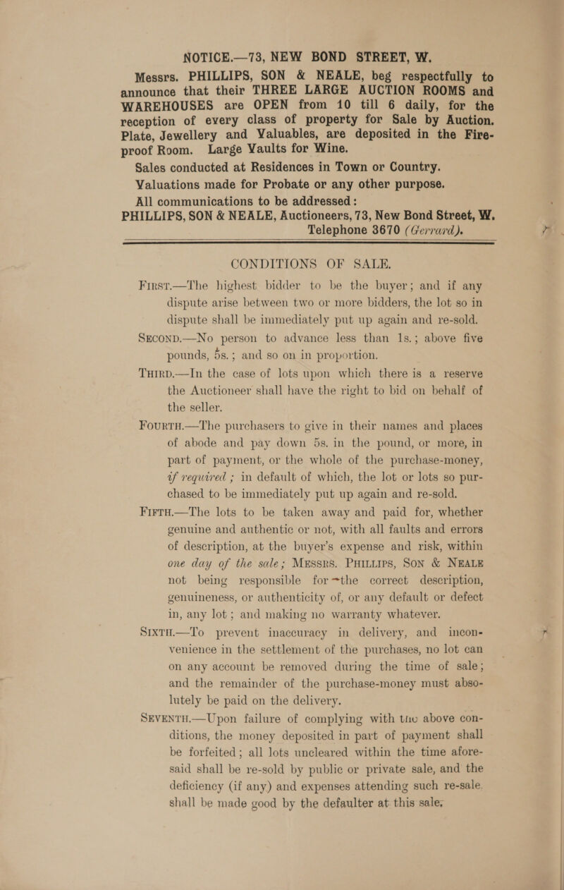 Messrs. PHILLIPS, SON &amp; NEALE, beg respectfully to announce that their THREE LARGE AUCTION ROOMS and WAREHOUSES are OPEN from 10 till 6 daily, for the reception of every class of property for Sale by Auction. Plate, Jewellery and Valuables, are deposited in the Fire- proof Room. Large Vaults for Wine. Sales conducted at Residences in Town or Country. Valuations made for Probate or any other purpose. All communications to be addressed : PHILLIPS, SON &amp; NEALE, Auctioneers, 73, New Bond Street, W. Telephone 3670 (Gerrard).  CONDITIONS OF SALE. First.—The highest bidder to be the buyer; and if any dispute arise between two or more bidders, the lot so in dispute shall be immediately put up again and re-sold. SECOND.—No person to advance less than 1Is.; above five pounds, 5s.; and so on in proportion. TuirpD.—In the case of lots upon which there is a reserve the Auctioneer shall have the right to bid on behalf of the seller. FourtH.—The purchasers to give in their names and places of abode and pay down 5s. in the pound, or more, in part of payment, or the whole of the purchase-money, uf required ; mm default of which, the lot or lots so pur- chased to be immediately put up again and re-sold. Firtu.—The lots to be taken away and paid for, whether genuine and authentic or not, with all faults and errors of description, at the buyer’s expense and risk, within one day of the sale; MESSRS. PHILLIPS, SON &amp; NEALE not being responsible forthe correct description, genuineness, or authenticity of, or any default or defect in, any lot ; and making no warranty whatever. Sixtu.—To prevent inaccuracy in delivery, and incon- venience in the settlement of the purchases, no lot can on any account be removed during the time of sale ; and the remainder of the purchase-money must abso- lutely be paid on the delivery. SEVENTH.—Upon failure of complying with tnv above con- ditions, the money deposited in part of payment shall be forfeited; all lots uncleared within the time afore- said shall be re-sold by public or private sale, and the deficiency (if any) and expenses attending such re-sale. shall be made good by the defaulter at. this sale,