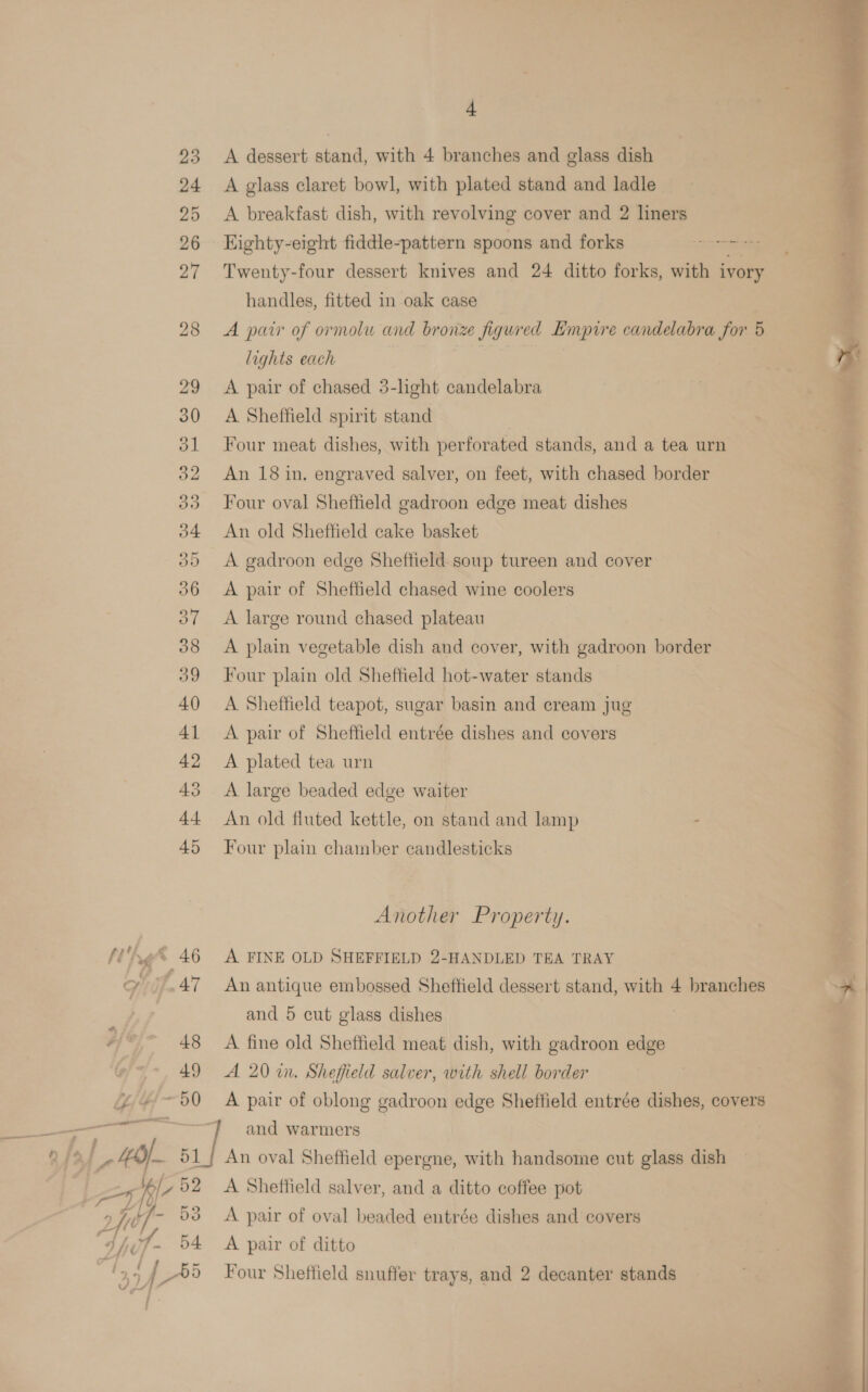 A dessert stand, with 4 branches and glass dish A glass claret bowl, with plated stand and ladle A breakfast dish, with revolving cover and 2 liners Eighty-eight fiddle-pattern spoons and forks Tah Twenty-four dessert knives and 24 ditto forks, with ivory handles, fitted in oak case A pair of ormolu and bronze figured Empire candelabra for 5 lights each | A pair of chased 5-light candelabra A Sheffield spirit stand Four meat dishes, with perforated stands, and a tea urn An 18 in. engraved salver, on feet, with chased border Four oval Sheffield gadroon edge meat dishes An old Sheffield cake basket A gadroon edge Sheffield soup tureen and cover A pair of Sheffield chased wine coolers A large round chased plateau A plain vegetable dish and cover, with gadroon border Four plain old Sheffield hot-water stands A Sheffield teapot, sugar basin and cream jug A pair of Sheffield entrée dishes and covers A plated tea urn A large beaded edge waiter An old fluted kettle, on stand and lamp - Four plain chamber candlesticks Another Property. A FINE OLD SHEFFIELD 2-HANDLED TEA TRAY An antique embossed Sheffield dessert stand, with 4 branches and 5 cut glass dishes | A fine old Sheffield meat dish, with gadroon edge A 20 in. Sheffield salver, with shell border A pair of oblong gadroon edge Sheffield entrée dishes, covers A Sheffield salver, and a ditto coffee pot A pair of oval beaded entrée dishes and covers A pair of ditto Four Sheffield snuffer trays, and 2 decanter stands   