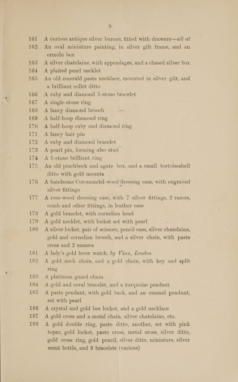 “ A curious antique silver bureau, fitted with drawers—all at An oval miniature painting, in silver gilt frame, and an ormolu box A silver chatelaine, with appendages, and a chased silver box A plaited pearl necklet An old emerald paste necklace, mounted in silver gilt, and a brilliant collet ditto A ruby and diamond 3-stone bracelet A single-stone ring A faney diamond brooch ~ A half-hoop diamond ring A half-hoop ruby and diamond ring A fancy hair pin A ruby and diamond bracelet A pearl pin, forming also stud — A 5-stone brilliant ring An old pinchbeck and agate box, and a small tortoiseshell ditto with gold mounts A handsome Coromandel-wood dressing case, with engraved silver fittings ‘ A rose-wood dressing case, with 7 silver fittings, 2 razors, comb. and other fittings, in leather case A gold bracelet, with cornelian head A gold necklet, with locket set with pearl A silver locket, pair of scissors, pencil case, silver chatelaine, gold and cornelian brooch, and a silver chain, with paste cross and 2 cameos A lady’s gold lever watch, by Vinn, London A gold neck chain, and a gold chain, with key and split ring A platinum guard chain A gold and coral bracelet, and a turquoise pendant A paste pendant, with gold back, and an enamel pendant, set with pearl A crystal and gold bee locket, and a gold necklace A gold cross and a metal chain, silver chatelaine, ete. A gold double ring, paste ditto, another, set with pink topaz, gold locket, paste cross, metal cross, silver ditto, gold cross ring, gold pencil, silver ditto, miniature, silver