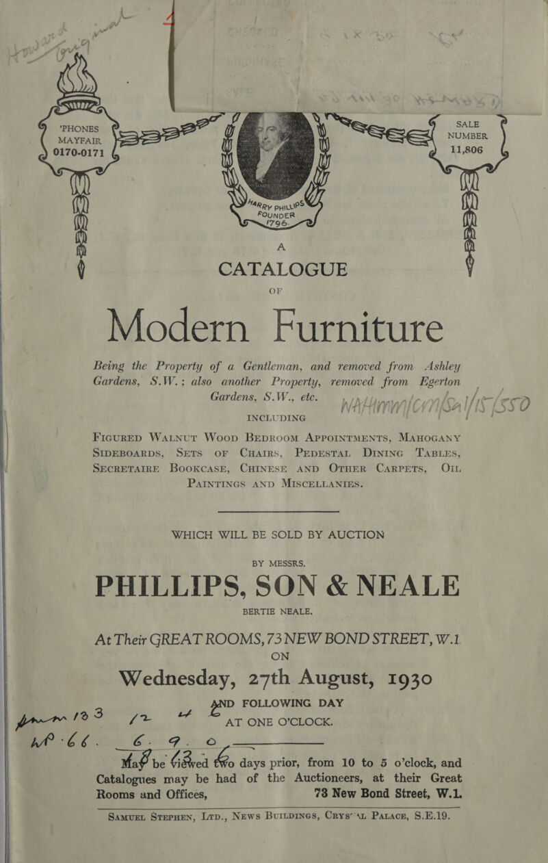  Se    yy  CATALOGUE OF Modern Furniture Being the Property of a Gentleman, and removed from Ashley Gardens, S.W.; also another ge removed from igerton Gardens, S.W., ve iy ris : . A ie ot at &amp; v a INCLUDING FicurED WatNut Woop BEpRoom APPOINTMENTS, MAHOGANY SIDEBOARDS, SETS oF CuHarrs, PEpEsTAL DIntnc TABLES, SECRETAIRE BookcasE, CHINESE AND OTHER CARPETS, OIL PAINTINGS AND MISCELLANIES. WHICH WILL BE SOLD BY AUCTION BY MESSRS. PHILLIPS, SON &amp; NEALE BERTIE NEALE, At Their GREAT ROOMS, 73 NEW BOND STREET, W.1 ON Wednesday, 27th August, 1930 D FOLLOWING DAY AT ONE O’CLOCK. G . Ma be % Bred isa: days prior, from 10 to 5 o’clock, and Catalogues may be had of the Auctioneers, at their Great Rooms und Offices, 73 New Bond Street, W.1. ee ee « SS a art eae 7 Samvuet SterHeN, Lrp., News Buitpines, Crys’sn Parace, S.E.19. “eS S xR SALE MAYFAIR UMBER 0170-0171 11,806