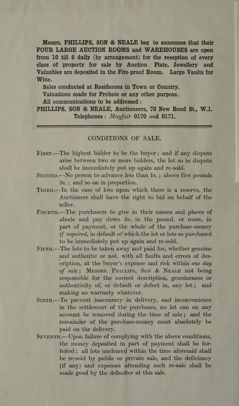 Messrs. PHILLIPS, SON &amp; NEALE beg to announce that their FOUR LARGE AUCTION ROOMS and WAREHOUSES are open from 10 till 6 daily (by arrangement) for the reception of every class of property for sale by Auction Plate, Jewellery and Valuables are deposited in the Fire-proof Room. Large Vaults for Wine. Sales conducted at Residences in Town or Country. Valuations made for Probate or any other purpose. All communications to be addressed : PHILLIPS, SON &amp; NEALE, Auctioneers, 73 New Bond St., W.1. Telephones: Mayfair 0170 and 0171.  CONDITIONS OF SALE. First.—The highest bidder to be the buyer; and if any dispute arise between two or more bidders, the lot so in dispute shall be immediately put up again and re-sold. SECOND.—No person to advance less than Is. ; above five pounds 5s.; and so on in proportion. TuirpD.—In the case of lots upon which there is a reserve, the Auctioneer shall have the right to bid on behalf of the seller. FourtH.—The purchasers to give in their names and places of abode and pay down 5s. in the pound. or more, in part of payment, or the whole of the purchase-money if required, in default of which the lot or lots so purchased to be immediately put up again and re-sold. FirtuH.—The lots to be taken away and paid for, whether genuine and authentic or not, with all faults and errors of des- cription, at the buyer’s expense and risk within one day of sale; Messrs. Puintuips, Son &amp; NEALE not being responsible for the correct description, genuineness or authenticity of, or default or defect in, any lot; and making no warranty whatever. Srxtu.—To prevent inaccuracy in delivery, and inconvenience in the settlement of the purchases, no lot can on any account be removed during the time of sale; and the remainder of the purchase-money must absolutely be paid on the delivery. SEVENTH.— Upon failure of complying with the above conditions, the money deposited in part of payment shall be for- feited ; all lots uncleared within the time aforesaid shall be re-sold by public or private sale, and the deficiency (if any) and expenses attending such re-sale shall be made good by the defaulter at this sale.