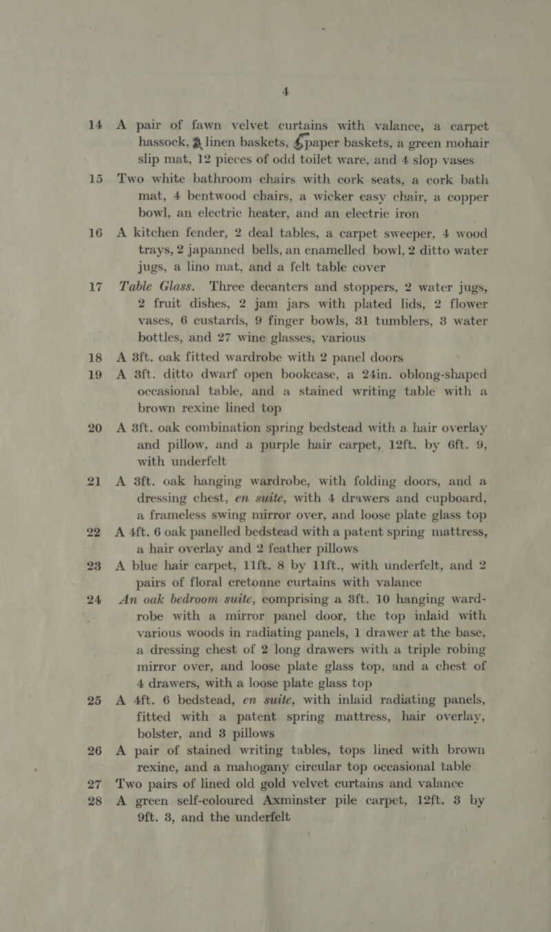 14 16 19 20 21 22 23 24 25 26 27 28 JS A pair of fawn velvet curtains with valance, a carpet hassock, @ linen baskets, paper baskets, a green mohair slip mat, 12 pieces of odd toilet ware, and 4 slop vases Two white bathroom chairs with cork seats, a cork bath mat, 4 bentwood chairs, a wicker easy chair, a copper bowl, an electric heater, and an electric iron A kitchen fender, 2 deal tables, a carpet sweeper, 4 wood trays, 2 japanned bells, an enamelled bowl, 2 ditto water jugs, a lino mat, and a felt table cover Table Glass. Three decanters and stoppers, 2 water jugs, 2 fruit dishes, 2 jam jars with plated lids, 2 flower vases, 6 custards, 9 finger bowls, 31 tumblers, 3 water bottles, and 27 wine glasses, various A 3ft. oak fitted wardrobe with 2 panel doors A 3ft. ditto dwarf open bookcase, a 24in. oblong-shaped occasional table, and a stained writing table with a brown rexine lined top A 8ft. oak combination spring bedstead with a hair overlay and pillow, and a purple hair carpet, 12ft. by 6ft. 9, with underfelt A 3ft. oak hanging wardrobe, with folding doors, and a dressing chest, en suite, with 4 drawers and cupboard, a frameless swing mirror over, and loose plate glass top A 4ft. 6 oak panelled bedstead with a patent spring mattress, a hair overlay and 2 feather pillows A blue hair carpet, 11ft. 8 by 11ft., with underfelt, and 2 pairs of floral cretonne curtains with valance An oak bedroom suite, comprising a 3ft. 10 hanging ward- robe with a mirror panel door, the top inlaid with various woods in radiating panels, 1 drawer at the base, a dressing chest of 2 long drawers with a triple robing mirror over, and loose plate glass top, and a chest of 4 drawers, with a loose plate glass top A 4ft. 6 bedstead, en suite, with inlaid radiating panels, fitted with a patent spring mattress, hair overlay, bolster, and 3 pillows A pair of stained writing tables, tops lined with brown rexine, and a mahogany circular top occasional table Two pairs of lined old gold velvet curtains and valance A green self-coloured Axminster pile carpet, 12ft. 3 by 9ft. 8, and the underfelt