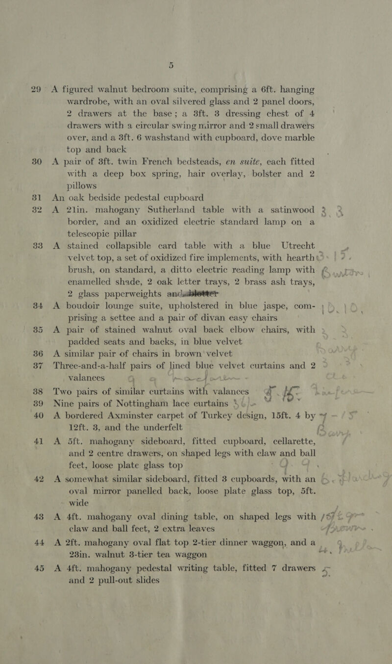 29 A figured walnut bedroom suite, comprising a 6ft. hanging wardrobe, with an oval silvered glass and 2 panel doors, 2 drawers at the base; a 3ft. 3 dressing chest of 4 drawers with a circular swing mirror and 2 small drawers over, and a 3ft. 6 washstand with cupboard, dove marble top and back 30 A pair of 3ft. twin French bedsteads, en suite, each fitted with a deep box spring, hair overlay, bolster and 2 | pillows 31 An oak bedside pedestal cupboard 32 A 2lin. mahogany Sutherland table with a_ satinwood border, and an oxidized electric standard lamp on a telescopic pillar 33 A stained collapsible card table with a blue Utrecht velvet top, a set of oxidized fire implements, with hearth cA enamelled shade, 2 oak letter trays, 2 brass ash trays, 2 glass paperweights andsdkeeret 34 A boudoir lounge suite, upholstered in blue jaspe, com- prising a settee and a pair of divan easy chairs 35 A pair of stained walnut oval back elbow chairs, with padded seats and backs, in blue velvet 36 A similar pair of chairs in brown velvet 37 Three-and-a-half pairs of lined blue velvet curtains and 2 valances , a prrioed wih 38 Two pairs of similar curtains with valances a . ie. 39 Nine pairs of Nottingham lace curtains 4&amp; = ORD 40 A bordered Axminster carpet of Turkey design, 15ft. 4 by ~9 12ft. 3, and the underfelt . 41 &lt;A 5ft. mahogany sideboard, fitted cupboard, cellarette, and 2 centre drawers, on shaped legs with claw and ball feet, loose plate glass top | oval mirror panelled packs loose plate glass top, 5ft. ~ wide 43 &lt;A 4ft. mahogany oval dining table, on shaped legs with /*) &lt; | 44 &lt;A 2ft. mahogany oval flat top 2-tier dinner waggon, and a | 23in. walnut 3-tier tea waggon eg 45 &lt;A 4ft. mahogany pedestal wale table, fitted 7 drawers + and 2 pull-out slides he