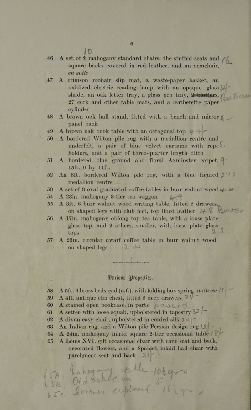 46 A'7 57 6 10 | A set of &amp; mahogany standard chairs, the stuffed seats and square backs covered in red leather, and an armchair, en suite | A crimsen mohair slip mat, a waste-paper basket, an oxidized electric reading lamp with an opaque glass 3) ~ shade, an oak letter tray, a glass pen tray, 2=letters, 1 27 ccrk and other table mats, and a leatherette paper |’ cylinder A brown oak hall stand, fitted with a bench and mirror jj _- panel back | A brown oak book table with an octagonal top &amp; “= A bordered Wilton pile rug with a medallion centre and underfelt, a pair of blue velvet curtains with rope. - holders, and a pair of three-quarter length ditto A bordered blue ground and floral Axminster carpet, yb 15ft. 9 by lift. An 8ft. harden Wilton pile rug, with a blue figured 2‘/ &gt; medallion centre A set of 3 oval graduated coffee tables in burr walnut wood e¢- A 23in. mahogany 3-tier tea waggon le? A 3ft. 6 burr walnut wood writing table, fitted 2 drawers, “ty A 17in. mahogany oblong top tea table, with a loose plate glass top, and 2 others, smaller, with loose plate glass _ tops As? A 238in. circular dwarf coffee table in burr walnut wood, on shaped legs ee —— Ce Various Properties. A 5ft. 6 brass bedstead (a.f.), with folding box spring mattress // A 4ft. antique elm chest, fitted 5 deep drawers 2? '/~ A stained open bookcase, in parts ALA cl A settee with loose squab, upholstered in tapestry 32, i A divan easy chair, upholstered in corded silk 24 \~ An Indian rug, and a Wilton pile Persian design rug /.? }— A 24in. mahogany inlaid square 2-tier occasional table / gp A Louis XVI. gilt occasional chair with cane seat and back, decorated flowers, and a Spanish inlaid hall chair with parchment seat and back 4!