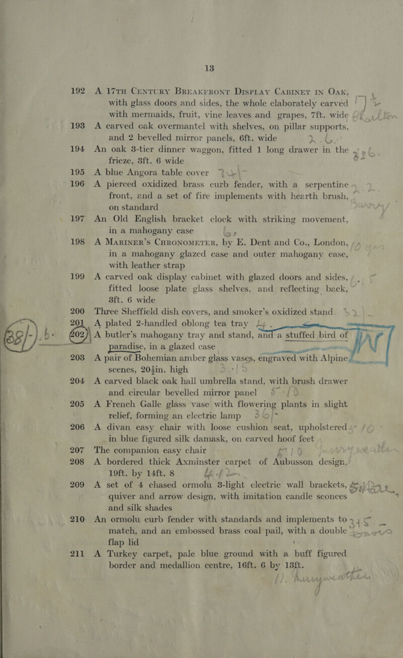 13 192 A 17TH CeNTURY BrREakrront DispLay CaBINET IN Oak, __ with glass doors and sides, the whole elaborately carved ‘ | v with mermaids, fruit, vine leaves and grapes, 7ft. wide 193 A carved oak overmantel with shelves, on pillar supports, and 2 bevelled mirror panels, 6ft. wide Dt 194 An oak 3-tier dinner waggon, fitted 1 long drawer in the . . frieze, 3ft. 6 wide ° 195 A blue Angora table cover 196 &lt;A pierced oxidized brass curb fender, with a serpentine front, and a set of fire implements with hearth brush, on standard . 197 An Old English bracket clock with striking movement, in a mahogany case &gt;? 198 A MariInER’s CHRONOMETER, Gr K. Dent and Co., London, , - in a mahogany glazed case and outer mahogany case, with leather strap 199 A carved oak display cabinet with glazed doors and sides, fitted loose plate glass shelves, and reflecting beck, 3ft. 6 wide gy 200 Three Sheffield dish covers, and smoker’s oxidized stand : : 201 A plated 2-handled oblong tea tray 2, , a : G02) A A butler’s mahogany tray and stand, ana emit bid OD ema: - 3 paradise, 1 in a glazed case nna 4, 203 A pair of Bohemian amber glass vases, engraved with Alpine. scenes, 204in. high 204 &lt;A carved black oak hall umbrella stand, with brush drawer and circular bevelled mirror panel » °/ } 205 A French Galle glass vase with flow ering plants in slight relief, forming an electric lamp &gt;{* 206 A divan easy chair with loose cushion seat, upholstered in blue figured silk damask, on carved note ae 207 The companion easy chair f- 208 A bordered thick Axminster Seal of Bpbuscon design, -  3? 19ft. by 14ft. 8 lp -f ~ quiver and arrow design, with imitation candle sconces © and silk shades 210 An ormolu curb fender with standards and implements toy) _ match, and an embossed brass coal pail, with a double i. Ee flap lid 211 A Turkey carpet, pale blue ground with a buff figured f ) : ~~ ae /