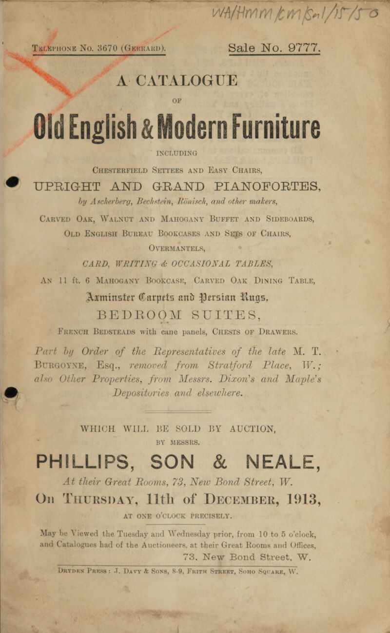  : . ”~C”C*CAMI MEMEO Sale No. 9777.  A: CATALOGU E - OldEnglish &amp; Modern Furniture ‘. INCLUDING CHESTERFIELD SETTEES AND Hasy CHAIRS, @ UPRIGHT AND GRAND PIANOFORTHS, by Ascherberg, Bechstein, Roénisch, and other makers, CARVED OAK, WALNUT AND MAHOGANY BUFFET AND SIDEBOARDS, O_p Enetish BurEAU BooKCASES AND SEES OF CHAIRS, OVERMANTELS, CARD, WRITING &amp; OCCASIONAL TABLES, AN 11 ft. 6 MAHOGANY BookcAsr, CARVED OAK DINING TABLE, Axminster Garpets and Persian Rugs, BEDROOM SUILTES,   FRENCH BEDSTEADS with cane panels, CHESTS OF DRAWERS. Part by Order of the Representatives of the late M. T. BurGoynge, Hsq., removed from Stratford Place, W.; also Other Properties, from Messrs. Dixon’s and Maple’s hd Depositories and elsewhere. WHICH WILL BE SOLD BY AUCTION, . | BY MESSRS. PHILLIPS, SON &amp; NEALE, At their Great Rooms, 73, New Bond Street, W. ry’ : On THurspay, Lith of DECEMBER, 19138, AT ONE O'CLOCK PRECISELY. May be Viewed the Tuesday and Wednesday prior, from 10 to 5 o’clock, 4 and Catalogues had of the Auctioneers, at their Great Rooms and Offices, 73. New Bond Street, W. ait Drypen Press: J. Davy &amp; Sons, 8-9, Faire SrreEet, Sono Squarr, W. Ng  