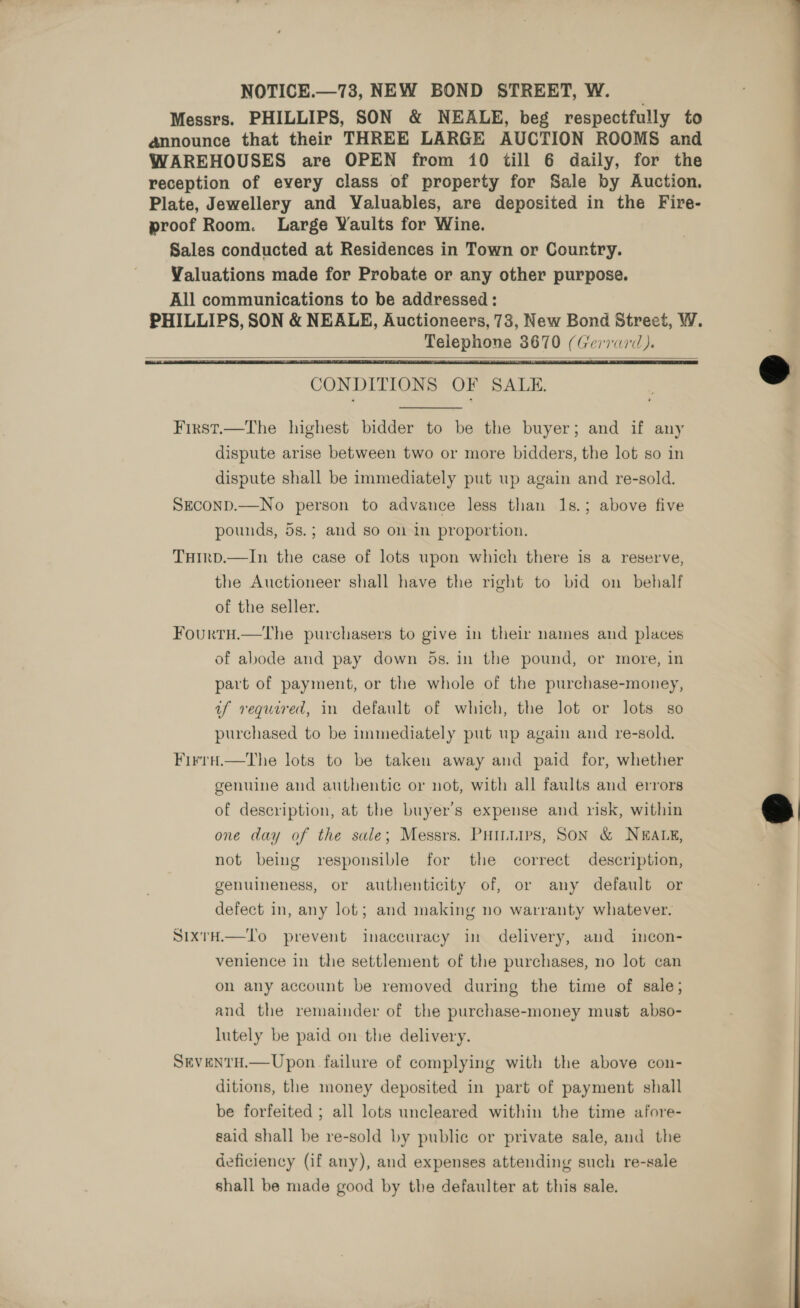 NOTICE.—73, NEW BOND STREET, W. Messrs. PHILLIPS, SON &amp; NEALE, beg respectfully to announce that their THREE LARGE AUCTION ROOMS and reception of every class of property for Sale by Auction. Plate, Jewellery and Valuables, are deposited in the Fire- proof Room. Large Waults for Wine. Sales conducted at Residences in Town or Country. Valuations made for Probate or any other purpose. All communications to be addressed: PHILLIPS, SON &amp; NEALE, Auctioneers, 73, New Bond Street, W. Telephone 3670 (Gerrard).    CONDITIONS OF SALE.  First.—The highest bidder to be the buyer; and if any dispute arise between two or more bidders, the lot so in dispute shall be immediately put up again and re-sold. SEcOND.—No person to advance less than 1s.; above five pounds, 5s.; and so on in proportion. THiIrp.—In the case of lots upon which there is a reserve, the Auctioneer shall have the right to bid on behalf of the seller. Fourtu.—the purchasers to give in their names and places of abode and pay down 5s. in the pound, or more, in part of payment, or the whole of the purchase-money, if required, in default of which, the lot or lots so purchased to be immediately put up again and re-sold. Firrai.—the lots to be taken away and paid for, whether genuine and authentic or not, with all faults and errors of description, at the buyer’s expense and risk, within one day of the sale; Messrs. PHILLIps, Son &amp; NEALE, not being responsible for the correct description, genuineness, or authenticity of, or any default or defect in, any lot; and making no warranty whatever. SixrH.—To prevent inaccuracy in delivery, aud incon- venience in the settlement of the purchases, no lot can on any account be removed during the time of sale; and the remainder of the purchase-money must abso- lutely be paid on the delivery. SEVENTH.—Upon failure of complying with the above con- ditions, the money deposited in part of payment shall be forfeited ; all lots uncleared within the time afore- said shall be re-sold by public or private sale, and the deficiency (if any), and expenses attending such re-sale shall be made good by the defaulter at this sale. ———