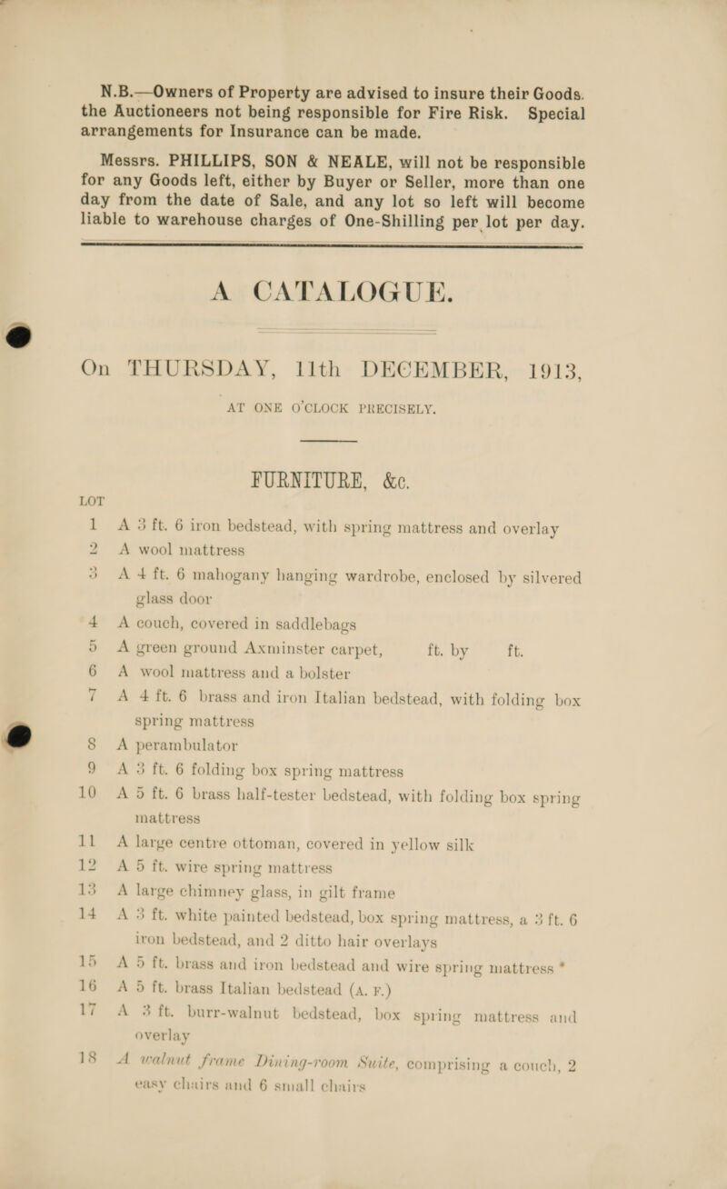  day from the date of Sale, and any lot so left will become  On A CATALOGUE. THURSDAY, llth DECEMBER, 1913, AT ONE O'CLOCK PRECISELY. FURNITURE, &amp;c. A 5 ft. 6 iron bedstead, with spring mattress and overlay A wool mattress A + ft. 6 mahogany hanging wardrobe, enclosed by silvered glass door A green ground Axminster carpet, ft. by ft. A wool mattress and a bolster A 4 ft. 6 brass and iron Italian bedstead, with folding box spring mattress A perambulator A 3 ft. 6 folding box spring mattress A 9 ft. 6 brass half-tester bedstead, with folding box spring mattress A large centre ottoman, covered in yellow silk A 5 ft. wire spring mattress A large chimney glass, in gilt frame A 3 ft. white painted bedstead, box spring mattress, a 3 ft. 6 iron bedstead, and 2 ditto hair overlays A 5 ft. brass and iron bedstead and wire spring mattress * A 5 ft. brass Italian bedstead (a. F.) A 3 ft. burr-walnut bedstead, box spring mattress and overlay A walnut frame Dining-room Suite, comprising a couch, 2 os easy chairs and 6 small chairs