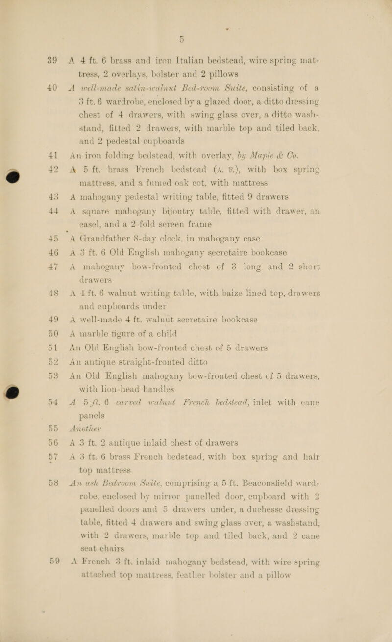 39 40) or ie) 5 A 4 ft. 6 brass and iron Italian bedstead, wire spring mat- tress, 2 overlays, bolster and 2 pillows A well-made satin-walnut Bed-room Suite, consisting of a 3 ft. 6 wardrobe, enclosed by a glazed door, a ditto dressing chest of 4 drawers, with swing glass over, a ditto wash- stand, fitted 2 drawers, with marble top and tiled back, and 2 pedestal cupboards An iron folding bedstead, with overlay, by Maple &amp; Co. A 5 ft. brass French bedstead (A. F.), with box spring mattress, and a fumed oak cot, with mattress A mahogany pedestal writing table, fitted 9 drawers A square mahogany bijoutry table, fitted with drawer, an easel, and a 2-fold screen frame A Grandfather 8-day clock, in mahogany case A 3 ft. 6 Old English mahogany secretaire bookcase A mahogany bow-fronted chest of 3 long and 2 short drawers A 4ft.6 walnut writing table, with baize lined top, drawers and cupboards under A well-made 4 ft. walnut secretaire bookcase A marble figure of a child An Old English bow-fronted chest of 5 drawers An antique straight-fronted ditto An Old English mahogany bow-fronted chest of 5 drawers, with lon-head handles A 5 ft. 6 carved walnut French bedstead, inlet with cane panels Another A 3 ft. 2 antique inlaid chest of drawers A 3 ft. 6 brass French bedstead, with box spring and hair top mattress An ash Bedroom Suite, comprising a 5 ft. Beaconsfield ward- robe, enclosed by mirror panelled door, cupboard with 2 panelled doors and 5 drawers under, a duchesse dressing table, fitted 4 drawers and swing glass over, a washstand, with 2 drawers, marble top and tiled back, and 2 cane seat chairs A French 3 ft. inlaid mahogany bedstead, with wire spring attached top mattress, feather bolster and a pillow