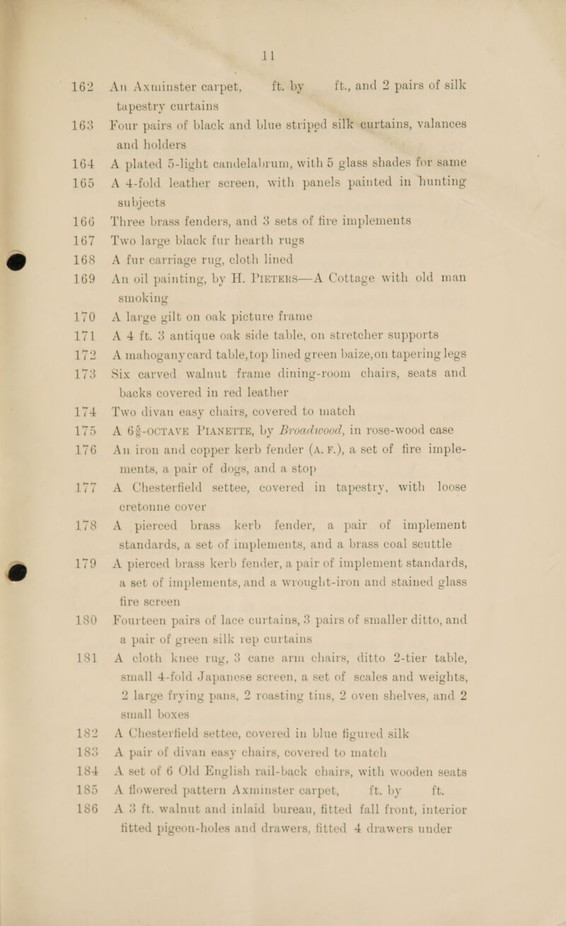   180 181 182 185 184 185 186 11 An Axminster carpet, ft. by ft., and 2 pairs of silk tapestry curtains Four pairs of black and blue striped silk curtains, valances and holders A plated 5-light candelabrum, with 5 glass shades for same A 4-fold leather screen, with panels painted in hunting subjects Three brass fenders, and 3 sets of fire implements Two large black fur hearth rugs A fur carriage rug, cloth lined An oil painting, by H. Prerers—A Cottage with old man smoking A large gilt on oak picture frame A 4 ft. 3 antique oak side table, on stretcher supports A mahogany card table,top lined green baize,on tapering legs Six carved walnut frame dining-room chairs, seats and backs covered in red leather Two divan easy chairs, covered to match A 68-ocTAVE PIANETTE, by Broadwood, in rose-wood case An iron and copper kerb fender (A. F.), a set of fire imple- ments, a pair of dogs, and a stop A Chesterfield settee, covered in tapestry, with loose cretonne cover A pierced brass kerb fender, a pair of implement standards, a set of implements, and a brass coal scuttle A pierced brass kerb fender, a pair of implement standards, a set of implements, and a wrought-iron and stained glass fire screen Fourteen pairs of lace curtains, 3 pairs of smaller ditto, and a pair of green silk rep curtains A cloth knee rug, 3 cane arm chairs, ditto 2-tier table, small 4-fold Japanese screen, a set of scales and weights, 2 large frying pans, 2 roasting tins, 2 oven shelves, and 2 small boxes A Chesterfield settee, covered in blue figured silk A pair of divan easy chairs, covered to match A set of 6 Old English rail-back chairs, with wooden seats A flowered pattern Axminster carpet, ft. by ft. A 3 ft. walnut and inlaid bureau, fitted fall front, interior fitted pigeon-holes and drawers, fitted 4 drawers under