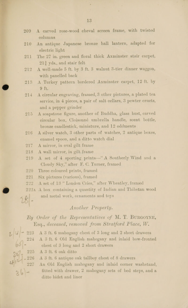 209 A carved rose-wood cheval screen frame, with twisted columns 210 An antique Japanese bronze hall lantern, adapted for electric hght 211 The 27 in. green and floral thick Axminster stair carpet, 212 yds., and stair felt 212 &lt;A well-made 5 ft. by 3 ft. 3 walnut 3-tier dinner waggon, with panelled back 213 &lt;A Turkey pattern bordered Axminster carpet, 12 ft. by 9 ft. 214 A circular engraving, framed, 3 other pictures, a plated tea service, in 4 pieces, a pair of salt cellars, 3 pewter cruets, and a pepper grinder  215 A soapstone figure, another of Buddha, glass bust, carved circular box, Cloisonné umbrella handle, scent bottle, bronze candlestick, miniature, and 12 oddments 216 A silver watch, 3 other parts of watches, 2 antique boxes, enamel spoon, and a ditto watch dial 217 A mirror, in oval gilt frame 218 A wall mirror, in gilt frame 219 A set of 4 sporting prints-—‘ A Southerly Wind and a Cloudy Sky,” after F. C. Turner, framed 20 Three coloured prints, framed ) 2 A set of 13 “ London Cries,” after Wheatley, framed 7 2224 A box containing a quantity of Indian and Thibetan wood 4 $i) and metal work, ornaments and toys 5) 1 Six pictures (various), framed 2 ) Another Property. By Order of the Representatwes of M. T. BuRGoYNE, Esq., deceased, removed from Stratford Place, W. | 4/7 223 A 3 ft. 6 mahogany chest of 3 long and 2 short drawers 224 A 3 ft. 6 Old English mahogany and inlaid bow-fronted chest of 3 long and 2 short drawers 4 225 A 3 ft. 6 oak ditto al 226 A 3 ft. 6 antique oak tallboy chest of 8 drawers 2 An Old English mahogany and inlaid corner washstand, 2 ae fitted with drawer, 2 mahogany sets of bed steps, and a ditto bidet and liner