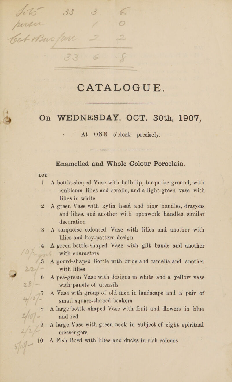 1 CATALOGUE.   LOT ] eee At ONE oclock precisely.  Enamelled and Whole Colour Porcelain. A bottle-shaped Vase with bulb lip, turquoise ground, with emblems, lilies and scrolls, and a light green vase with lilies in white A green Vase with kylin head and ring handles, dragons and lilies. and another with openwork handles, similar decoration A tarquoise coloured Vase with lilies and another with lilies and key-pattern design A green bottle-shaped Vase with gilt bands and another with characters A gourd-shaped Bottle with birds and camelia and another with lilies A pea-green Vase with designs in white anda yellow vase with panels of utensils A Vase with group of old men in landscape and a pair of small square-shaped beakers A large bottle-shaped Vase with fruit and flowers in blue and red A large Vase with green neck in subject of eight spiritual messengers A Fish Bowl with lilies and ducks in rich colours