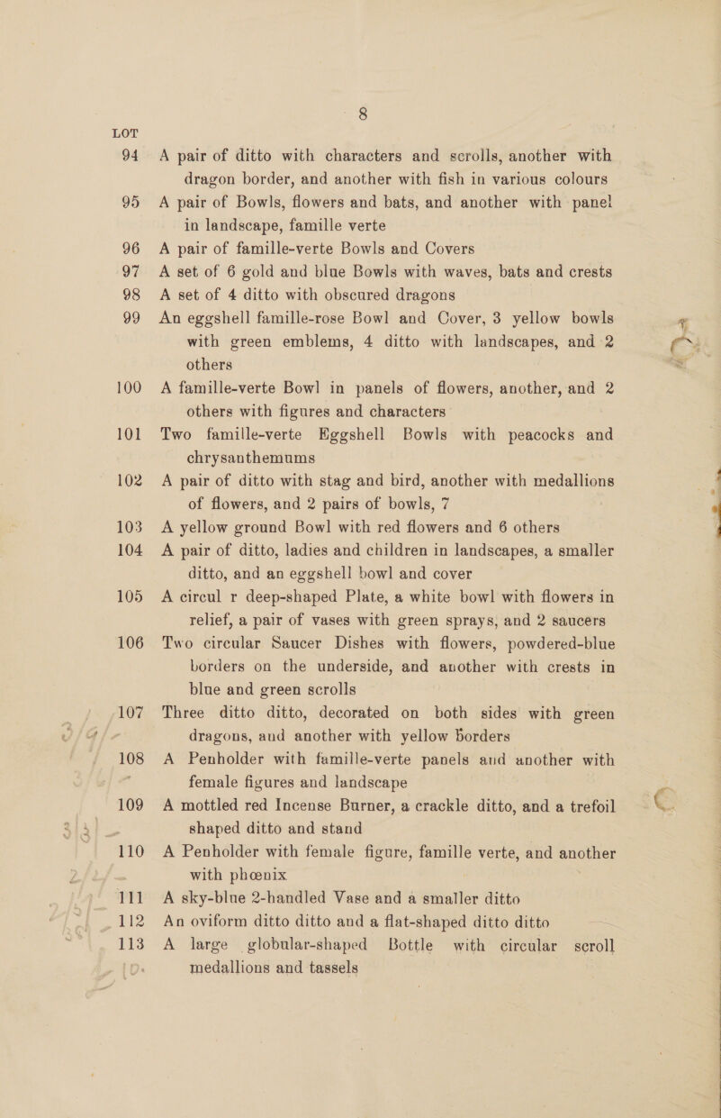 LOT 94 95 96 97 98 99 100 101 102 103 104 105 106 107 108 109 “110 W 112 113 8 A pair of ditto with characters and scrolls, another with dragon border, and another with fish in various colours A pair of Bowls, flowers and bats, and another with panel in landscape, famille verte A pair of famille-verte Bowls and Covers A set of 6 gold and blue Bowls with waves, bats and crests A set of 4 ditto with obscured dragons An eggshell famille-rose Bowl and Cover, 3 yellow bowls with green emblems, 4 ditto with landscapes, and 2 others A famille-verte Bow] in panels of flowers, another, and 2 others with figures and characters Two famille-verte Eggshell Bowls with peacocks and chrysanthemums A pair of ditto with stag and bird, another with medallions of flowers, and 2 pairs of bowls, 7 : A yellow ground Bow! with red flowers and 6 others A pair of ditto, ladies and children in landscapes, a smaller ditto, and an eggshell bowl and cover A circul r deep-shaped Plate, a white bowl with flowers in relief, a pair of vases with green sprays, and 2 saucers Two circular Saucer Dishes with flowers, powdered-blue borders on the underside, and another with crests in blue and green scrolls Three ditto ditto, decorated on both sides with green dragons, and another with yellow borders A Penholder with famille-verte panels and another with female figures and landscape A mottled red Incense Burner, a crackle ditto, and a trefoil shaped ditto and stand A Penholder with female figure, famille verte, and another with phoenix A sky-blnue 2-handled Vase and a smaller ditto A large globular-shaped Bottle with circular — scroll medallions and tassels | an fo, . »* 