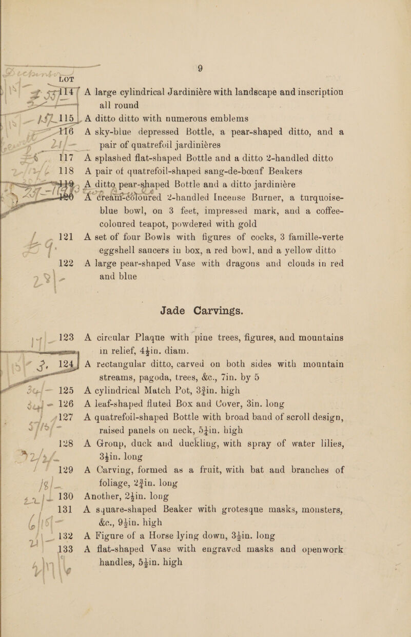 “LOT  Eeieal| A large cylindrical Jardiniére with landscape and inscription Boe ——— all round 15 | A ditto ditto with numerous emblems in A sky-blue depressed Bottle, a pear-shaped ditto, and a owt 2 l/—- _ pair of quatrefoil jardiniéres us Ze a hy A splashed flat-shaped Bottle and a ditto 2-handled ditto 7. 118 A pair of quatrefoil-shaped sang-de-boeuf Beakers sent , A ditto _pear- pares Bottle and a ditto jardiniére oe Greantééloured 2-handled Incense Burner, a turquoise- blue bowl, on 3 feet, impressed mark, and a coffee- coloured teapot, powdered with gold / _. 121 A set of four Bowls with figures of cocks, 3 famille-verte j eggshell saucers in box, a red bowl, and a yellow ditto 122 A large pear-shaped Vase with dragons and clouds in red > ele and blue Jade Carvings. 1. 128 A circular Plaque with pine trees, figures, and mountains i in relief, 4410. diam. 24} A rectangular ditto, carved on both sides with mountain ee streams, pagoda, trees, &amp;., 7in. by 5 i 125 A cylindrical Match Pot, 32in. high oJ 126 A leaf-shaped fluted Box and Cover, 3in. long ie ee quatrefoil-shaped Bottle with broad band of scroll design, v pe Eg raised panels on neck, din. high — 128 A Group, duck and duckling, with spray of water lilies, [5 f. 3¢in. long 129 A Carving, formed as a fruit, with bat and branches of Ig he? foliage, 2fin. lony ,4 |. 1380 Another, 24in. long 131 A square-shaped Beaker with eroleeape masks, monsters, lp I \- &amp;e., 94in. high an _. 132 A Figure of a Horse lying down, 34in. long 133 A flat-shaped Vase with engraved masks and openwork handles, 54in. high