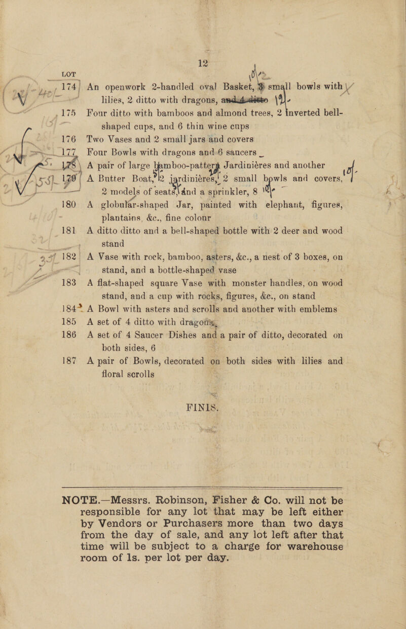   LOT % small bowls with \/ lilies, 2 ditto with dragons, amdudsdseto ‘) ; nverted bell- shaped cups, and 6 thin wine cups 176 Two Vases and 2 small jars and covers  \ ‘  2 } A pair of mee | am boo-patters Jardiniéres and another oes b plantains, &amp;c., fine colour 181 A ditto ditto and a bell- a bottle with 2 deer and wood stand stand, and a bottle-shaped vase 183 A flat-shaped square Vase with monster handles, on wood stand, and a cup with rocks, figures, &amp;., on stand 184% A Bowl with asters and scrolls and another with emblems 185 A set of 4 ditto with drag ots, 186 A set of 4 Saucer Dishes and a pair of ditto, decorated on both sides, 6 187 A pair of Bowls, decorated on both sides with lilies and floral scrolls FINIS,  responsible for any lot that may be left either by Vendors or Purchasers more than two days. from the day of sale, and any lot left after that time will be subject to a charge for bic scat room of Is. per lot per day.