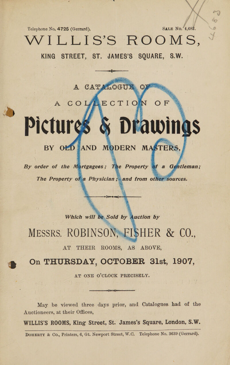 Telephone No, 4725 (Gerrard). SaLE No.’ 4,682. evi Lara Ss hom 5, KING STREET, ST. JAMES’S SQUARE, 8.W.   OED | AND 4 sags  BY MA sTER RS     Sie i  = By order of the lprtgagees ; ‘b he Property | e tleman;  The Property of 2 Physician; 5 jand from o ae sag 6;  Which will be, Sold by 4 Auction by Messrs. ROBINSON FI SHER &amp; CO. AT THEIR ROOMS, AS ABOVE, a On THURSDAY, OCTOBER 3lst, 1907, AT ONE O’CLOCK PRECISELY. May be viewed three days prior, and Catalogues had of the Auctioneers, at their Offices, WILLIS’S ROOMS, King Street, St. James’s Square, London, S.W. DoHERTY &amp; Co., Printers, 6, Gt. Newport Street, W.C, Telephone No. 3639 (Gerrard).