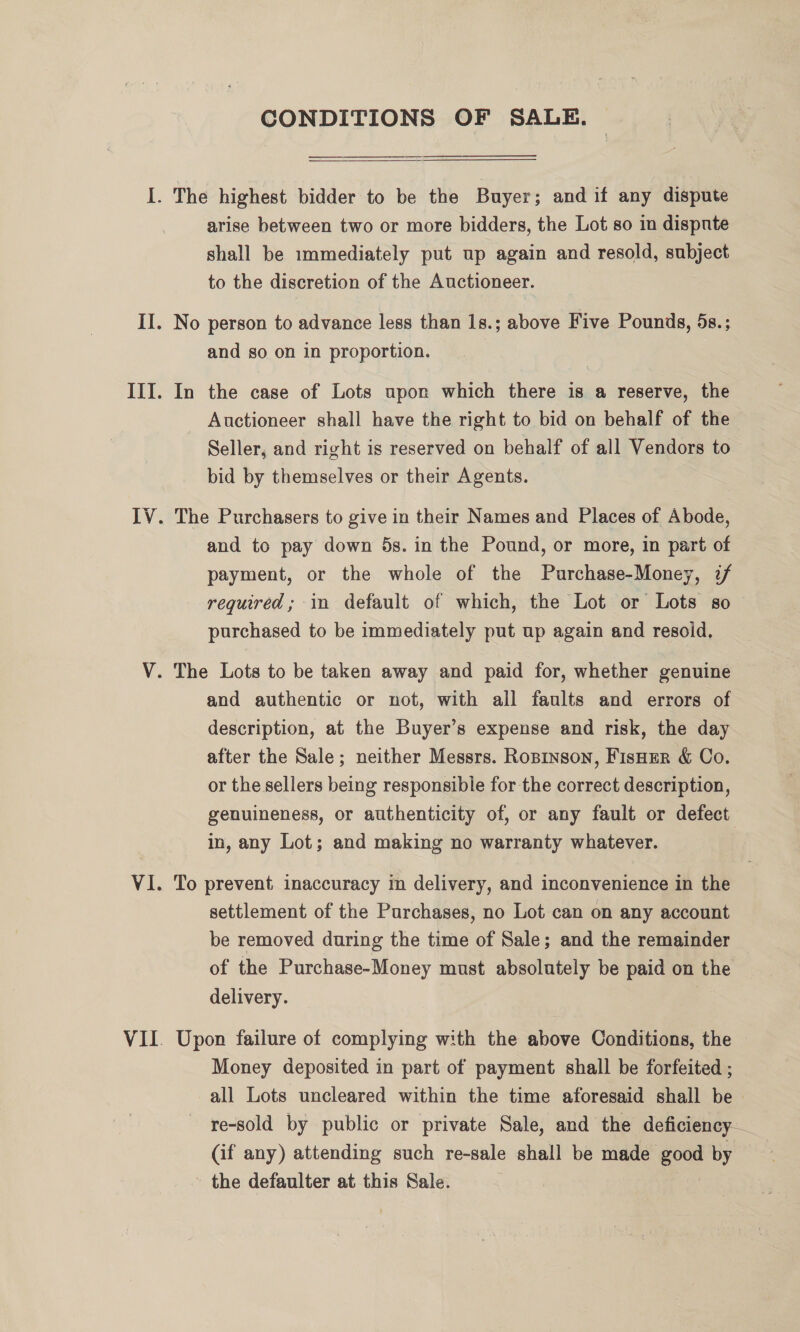 CONDITIONS OF SALE. —_——— I. The highest bidder to be the Buyer; and if any dispute arise between two or more bidders, the Lot so in dispute shall be immediately put up again and resold, subject to the discretion of the Auctioneer. II. No person to advance less than 1s.; above Five Pounds, 5s.; and so on in proportion. III. In the case of Lots upon which there is a reserve, the Auctioneer shall have the right to bid on behalf of the Seller, and right is reserved on behalf of all Vendors to bid by themselves or their Agents. IV. The Purchasers to give in their Names and Places of Abode, and to pay down 5s. in the Pound, or more, in part of payment, or the whole of the Purchase-Money, 2 required; in default of which, the Lot or Lots so purchased to be immediately put up again and resold, V. The Lots to be taken away and paid for, whether genuine and authentic or not, with all faults and errors of description, at the Buyer’s expense and risk, the day after the Sale; neither Messrs. Ropinson, Fisner &amp; Co. or the sellers being responsible for the correct description, genuineness, or authenticity of, or any fault or defect in, any Lot; and making no warranty whatever. VI. To prevent inaccuracy in delivery, and inconvenience in the settlement of the Purchases, no Lot can on any account be removed during the time of Sale; and the remainder of the Purchase-Money must absolutely be paid on the delivery. VII. Upon failure of complying with the above Conditions, the Money deposited in part of payment shall be forfeited ; all Lots uncleared within the time aforesaid shall be re-sold by public or private Sale, and the deficiency (if any) attending such re-sale shall be made good by - the defaulter at this Sale. | ?