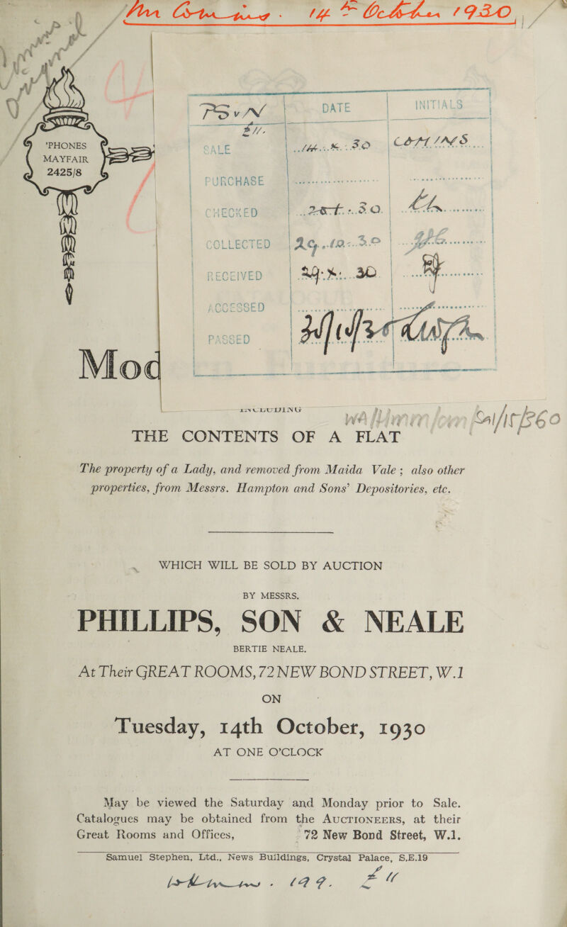  : | aie oe : . meen r | Saal a | MITIAT @ dy TSN DATE | IND TIALS : Pas a | ar . Se —) | | ; *PHONES | { | CATE ee, - O | COAT IAS... MAYFAIR j 2425/8 &amp; / i. as j     The property of a Lady, and removed from Maida Vale; also other properties, from Messrs. Hampton and Sons’ Depositories, etc. WHICH WILL BE SOLD BY AUCTION BY MESSRS. PHILLIPS, SON &amp; NEALE BERTIE NEALE. At Their GREAT ROOMS, 72 NEW BOND STREET, W.1 ON Tuesday, 14th October, 1930 ATONE, OLOCK ———$__ —____.._.___.. May be viewed the Saturday and Monday prior to Sale. Catalogues may be obtained from the AucTIONEERS, at their Great Rooms and Offices, f 72 New Bond Street, W.1. Samuel Stephen, Ltd., News Buildings, Crystal Palace, S,E.19 (ey   