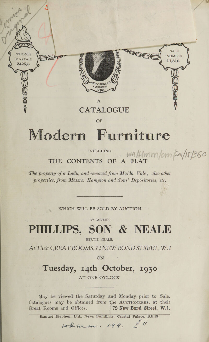 ah wa Pa if /* 4 &amp; i A  ri  | [J ae — ‘4 ee ay ee 11,816 A \ CATALOGUE OF @ Modern Furniture INCLUDING wer! OF h ig 26 0 é é THE CONTENTS OF A FLAT — The property of a Lady, and removed from Maida Vale; also other properties, from Messrs. Hampton and Sons’ Depositories, etc. WHICH WILL BE SOLD BY AUCTION BY MESSRS. PHILLIPS, SON &amp; NEALE BERTIE NEALE. At Their GREAT ROOMS, 72NEW BOND STREET, W.1 ON Tuesday, 14th October, 1930 ANZONE OXCLOCK May be viewed the Saturday and Monday prior to Sale. Catalocues may be obtained from the AUCTIONEERS, at their Great Rooms and Offices, 72 New Bond Street, W.1.  Samuel Stephen, Ltd., News Buildings, Crystal Palace, S,E.19 [SRD hw - (QZ. Zu