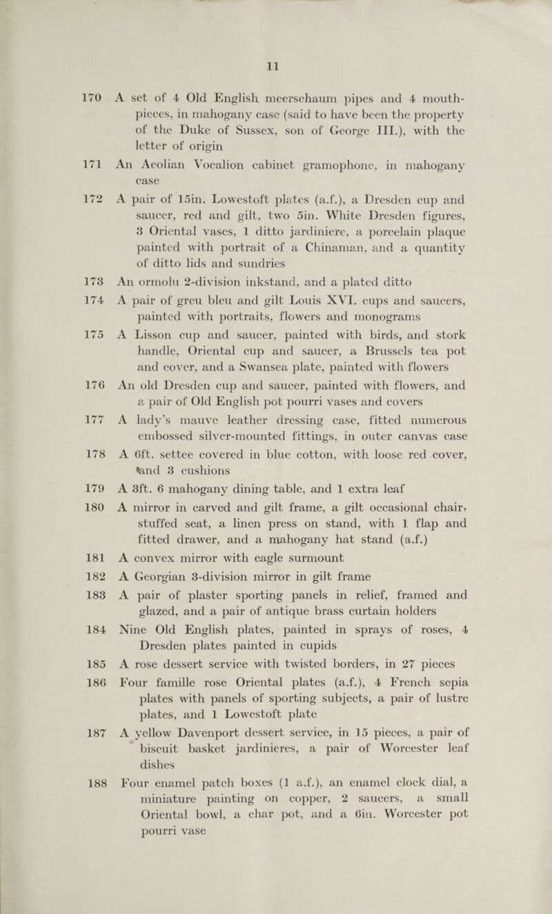 L7i 172 187 188 11 A set of 4 Old English meerschaum pipes and 4 mouth- pieces, in mahogany case (said to have been the property of the Duke of Sussex, son of George III.), with the letter of origin An Aeolian Vocalion cabinet gramophone, in mahogany case A pair of 15in. Lowestoft plates (a.f.), a Dresden cup and saucer, red and gilt, two 5in. White Dresden figures, 3 Oriental vases, 1 ditto jardiniere, a porcelain plaque painted with portrait of a Chinaman, and a quantity of ditto lids and sundries An ormolu 2-division inkstand, and a plated ditto A pair of greu bleu and gilt Louis XVI. cups and saucers, painted with portraits, flowers and monograms A Lisson cup and saucer, painted with birds, and stork handle, Oriental cup and saucer, a Brussels tea pot and cover, and a Swansea plate, painted with flowers An old Dresden cup and saucer, painted with flowers, and a pair of Old English pot pourri vases and covers A lady’s mauve leather dressing case, fitted numerous embossed silver-mounted fittings, in outer canvas case A 6ft. settee covered in blue cotton, with loose red .cover, fand 38 cushions A 3ft. 6 mahogany dining table, and 1 extra leaf A mirror in carved and gilt frame, a gilt occasional chair, stuffed seat, a linen press on stand, with 1 flap and fitted drawer, and a mahogany hat stand (a.f.) A convex mirror with eagle surmount A Georgian 3-division mirror in gilt frame A pair of plaster sporting panels in relief, framed and glazed, and a pair of antique brass curtain holders Nine Old English plates, painted in sprays of roses, 4 Dresden plates painted in cupids A rose dessert service with twisted borders, in 27 pieces Four famille rose Oriental plates (a.f.), 4 French sepia plates with panels of sporting subjects, a pair of lustre plates, and 1 Lowestoft plate A yellow Davenport dessert service, in 15 pieces, a pair of biscuit basket jardinieres, a pair of Worcester leaf dishes Four enamel patch boxes (1 a.f.), an enamel clock dial, a miniature painting on copper, 2 saucers, a small Oriental bowl, a char pot, and a 6in. Worcester pot pourri vase