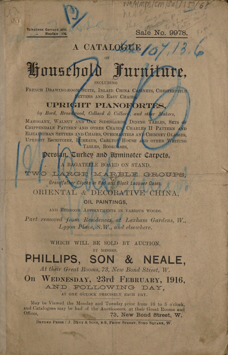        Weiicdhione Gerrard “3670, a 99 are 170. gs inners, ee -   MAHOGANY, WALNUT AND Wak SIDEBOARD?! ABLES, SETS dr CHIPPENDALE PATTERN AND OTHER CHAIRS~ N ELIZAHETHAN SETTERS AND CHAIRS, OVERMAB U oe Escritorre, Bureaus, Cariro} yi ‘TABLES,      Pos ORIENTAL &amp; DECO ORATIVE: ( CHENA, _ OIL PAINTINGS, AND BepRoow APPOINTMENTS IN VARIOUS WOODS. Part removed sifaarhy Residences,. at Lexham Gardens, W., Lygen Place, S.W., and elsewhere. WHICH WILL BE | SOLD BY AUCTION, : BY MESSRS. PHILLIPS, SON &amp; NEALE, At their Gy er Ttooms, 73, New Bond Street, W. On WEpNEspay, 23rd Frsruary, 1916, | : AND, pe ede ue WEIN Cae Po AS “AT ONE O'CLOCK PRECISELY BACH DAY. May be Viewed the Monday at Tuesday prior from 10 to 5 o’clock,. and Catalogues may be had of the Auctioneers, at their Great Rooms and eg Ea, 73, New Bond Street, W, Bote a ERAS AITR MME WEEE NS aia, RO Peak Melee rT ay 2) ae a DrypeEn Press: J. Davy &amp; Sons, 8-9, Frity Srreet, Sono Squarr, W.  