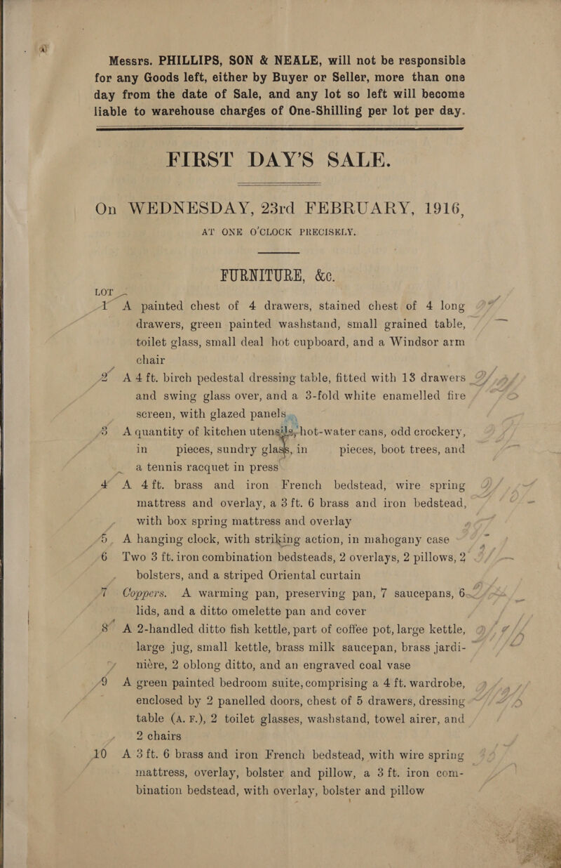 for any Goods left, either by Buyer or Seller, more than one day from the date of Sale, and any lot so left will become liable to warehouse charges of One-Shilling per lot per day.   FIRST DAY’S SALE.   On WEDNESDAY, 23rd FEBRUARY, 1916, AT ONE O'CLOCK PRECISELY.  FURNITURE, &amp;c. LOT - -Y &lt;A painted chest of 4 drawers, stained chest of 4 long drawers, green painted washstand, small grained table, toilet glass, small deal hot cupboard, and a Windsor arm chair x A 4 ft. birch pedestal dressing table, fitted with 13 drawers 7” and swing glass over, and a 3-fold white enamelled fire screen, with glazed panels... Cy, A quantity of kitchen utengils, hot-water cans, odd crockery, in pieces, sundry lak, in pieces, boot trees, and a tennis racquet in press. 4 &lt;A 4ft. brass and iron . French bedstead, wire. spring mattress and overlay, a 3 ft. 6 brass and iron bedstead, with box spring mattress and overlay A hanging clock, with striking action, in mahogany case oOo oN Two 3 ft.1ron combination bedsteads, 2 overlays, 2 pillows, 2 bolsters, and a striped Oriental curtain 7 Coppers. A warming pan, preserving pan, 7 saucepans, 6 | lids, and a ditto omelette pan and cover | 8” A 2-handled ditto fish kettle, part of coffee pot, large kettle, 7 large jug, small kettle, brass milk saucepan, brass jardi- — j niére, 2 oblong ditto, and an engraved coal vase /9 A green painted bedroom suite,comprising a 4 ft. wardrobe, enclosed by 2 panelled doors, chest of 5 drawers, dressing ” table (A. F.), 2 toilet glasses, washstand, towel airer, and 2 chairs | 10 &lt;A 3ft. 6 brass and iron French bedstead, with wire spring bination bedstead, with overlay, bolster and pillow 