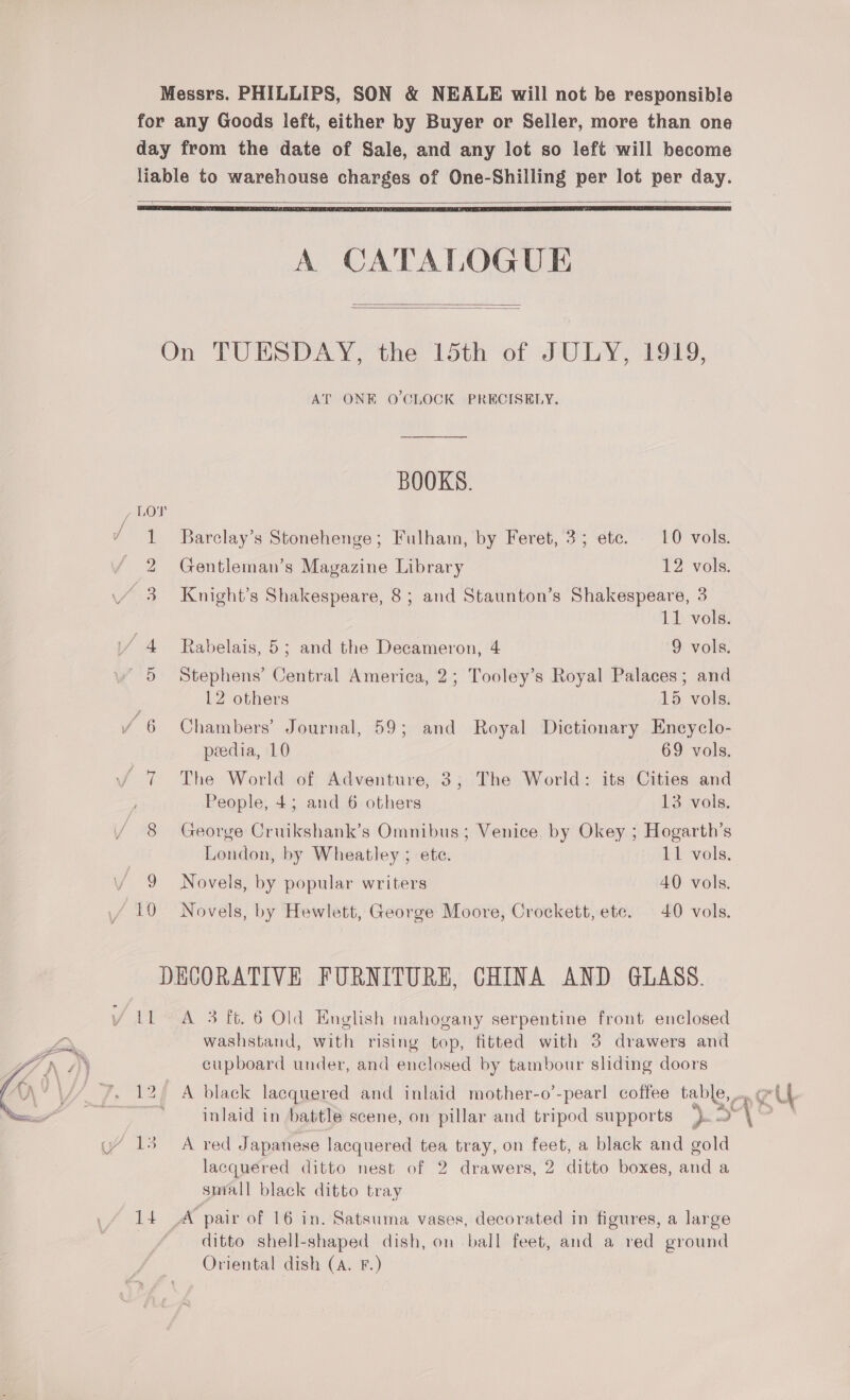 Messrs. PHILLIPS, SON &amp; NEALE will not be responsible for any Goods left, either by Buyer or Seller, more than one day from the date of Sale, and any lot so left will become liable to warehouse charges of One-Shilling per lot per day.   A CATALOGUE   On TUESDAY, the 15th of JULY, 1919, AT ONE O'CLOCK PRECISELY, BOOKS. LOT 1 Barclay’s Stonehenge; Fulham, by Feret, 3; ete. L0 vols. 2 Gentleman’s Magazine Library 12 vols. 3 Knight’s Shakespeare, 8; and Staunton’s Shakespeare, 3 11 vols. i/ 4 Rabelais, 5; and the Decameron, 4 9 vols. 5 Stephens’ Central America, 2; Tooley’s Royal Palaces; and | 12 others 15 vols. / 6 Chambers’ Journal, 59; and Royal Dictionary Enecyclo- peedia, 10 69 vols. Jv 7 The World of Adventure, 3; The World: its Cities and People, 4; and 6 others 13 vols. 8 George Cruikshank’s Omnibus; Venice. by Okey ; Hogarth’s London, by Wheatley ; ete. 11 vols. 9 Novels, by popular writers 40 vols. 10 Novels, by Hewlett, George Moore, Crockett, ete. 40 vols. DECORATIVE FURNITURE, CHINA AND GLASS. {1 A 3 ft. 6 Old English mahogany serpentine front enclosed washstand, with rising top, fitted with 3 drawers and cupboard under, and enclosed by tambour sliding doors inlaid in battle scene, on pillar and tripod supports ). lacquered ditto nest of 2 drawers, 2 ditto boxes, and a smiall black ditto tray 14 A pair of 16 in. Satsuma vases, decorated in figures, a large ditto shell-shaped dish, on ball feet, and a red ground Oriental dish (A. F.)