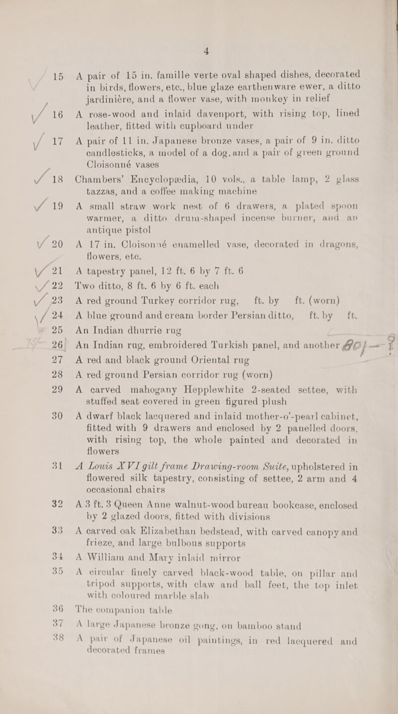 A pair of 15 in. famille verte oval shaped dishes, decorated in birds, flowers, etc., blue glaze earthenware ewer, a ditto jardiniére, and a flower vase, with monkey in relief A rose-wood and inlaid davenport, with rising top, lined leather, fitted with cupboard under A pair of 11 in. Japanese bronze vases, a pair of 9 in. ditto candlesticks, a model of a dog,and a pair of green ground Cloisonné vases Chambers’ Encyclopedia, 10 vols., a table lamp, 2 glass tazzas, and a coffee making machine A small straw work nest of 6 drawers, a plated spoon warmer, a ditto drum-shaped incense burner, and an antique pistol A 17 in. Cloisonné enamelled vase, decorated in dragons, flowers, ete. A tapestry panel, 12 ft. 6 by 7 ft. 6 Two ditto, 8 ft. 6 by 6 ft. each A red ground Turkey corridor rug, _ ft. by A blue ground and cream border Persian ditto, ft. (worn) ft. by - £6. An Indian dhurrie rug A red and black ground Oriental rug A red ground Persian corridor rug (worn) A carved mahogany Hepplewhite 2-seated settee, with stuffed seat covered in green figured plush A dwarf black lacquered and inlaid mother-o’-pearl cabinet, fitted with 9 drawers and enclosed by 2 panelled doors, with rising top, the whole painted and decorated in flowers A Lowis XVI gilt frame Drawing-room Suite, upholstered in flowered silk tapestry, consisting of settee, 2 arm and 4 occasional chairs A 3 ft. 3 Queen Anne walnut-wood bureau bookease, enclosed by 2 glazed doors, fitted with divisions A carved oak Elizabethan bedstead, with carved canopy and frieze, and large bulbous supports A William and Mary inlaid mirror A circular finely carved black-wood table, on pillar and tripod supports, with claw and ball feet, the top inlet with coloured marble slab The companion table A large Japanese bronze gong, on bamboo stand A pair of Japanese oil paintings, in red lacquered and decorated frames }. ’