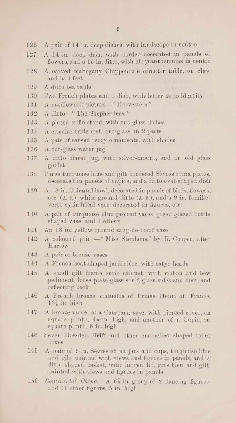 147 148 149 150 9 A pair of 14 in. deep dishes, with landscape in centre A 14 in. deep dish, with border, decorated in panels of flowers, and a 15 in. ditto, with chrysanthemums in centre A carved mahogany Chippendale circular table, on claw and ball feet A ditto tea table Two French plates and 1 dish, with letter as to identity A needlework picture—*“ Harvesters ” A ditto—“ The Shepherdess ” A plated trifle stand, with cut-glass dishes A cireular trifle dish, cut-glass, in 2 parts A pair of carved ivory ornaments, with shades A eut-glass water jug A ditto claret jug, with silver-mount, and an old glass goblet | Three turquoise blue and gilt bordered Sevres china plates, decorated in panels of cupids, and a ditto oval-shaped dish An 8 in, Oriental bowl, decorated in panels of birds, flowers, etc. (A. F.), white ground ditto (A. F.), and a 9 in, famille- verte cylindrical vase, decorated in figures, ete. A pair of turquoise blue ground vases, green glazed bottle shaped vase, and 2 others An 18 in. yellow ground sang-de-beeuf vase A coloured print—“ Miss Stephens,” by R. Cooper, after Harlow A pair of bronze vases A French boat-shaped jardiniére, with satyr heads A small gilt frame curio cabinet, with ribbon and bow pediment, loose plate-glass shelf, glass sides and door, and reflecting back A French bronze statuette of Prince Henri of France, 13 neh A bronze model of a Campana vase, with pierced cover, on square plinth, 44 in. high, and another of a Cupid, on square plinth, 6 in. high Seven Dresden, Delft and other enamelled shaped toilet boxes A pair of 5 in. Sevres china jars and cups, turquoise blue and gilt, painted with views and figures in panels, and a ditte shaped casket, with hinged lid, gros bleu and gilt, painted with views and figures in panels Continental China. A 6% in. group of 2 dancing figures