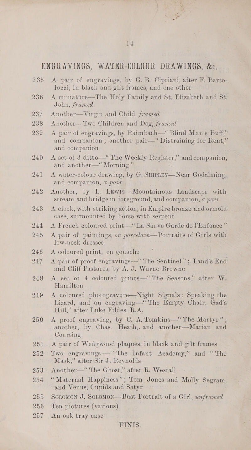 14 236 237 238 239 250 lozzi, in black and gilt frames, and one other The Holy Family and St. Elizabeth and St. A miniature John, framed Another—Virgin and Child, framed Another—Two Children and Dog, framed A pair of engravings, by Raimbach—“ Blind Man’s Buff,” and companion ; another pair— Distraining for Rent,” and companion  A set of 3 ditto—* The Weekly Register,’ and companion, and another—*“ Morning ” A water-colour drawing, by G. SHipLEy—Near Godalming, and companion, @ par Another, by L. Ltwis—Mountainous Landscape with stream and bridge in foreground, and companion, @ parr A clock, with striking action, in Empire bronze and ormolu = ’ case, surmounted by horse with serpent A French coloured print—* La Sauve Garde de |’ Enfance ” A pair of paintings, on porcelain—Portraits of Girls with ) low-neck dresses A coloured print, en gouache A pair of proof engravings—“ The Sentinel” ; Land’s End and Cliff Pastures, by A. J. Warne Browne A set of 4 coloured prints—*“ The Seasons,’ after W. Hamilton A coloured photogravure—Night Signals: Speaking the Lizard, and an engraving—‘ The Empty Chair, Gad’s Hill,” after Luke Fildes, R.A. A proof engraving, by C. A. Tomkins—‘“‘ The Martyr” ; another, by Chas. Heath,. and another—Marian and Coursing A pair of Wedgwood plaques, in black and gilt frames Two engravings —‘‘ The Infant Academy,” and “The Mask,” after Sir J. Reynolds Another—‘“ The Ghost,” after R. Westall “Maternal Happiness”; Tom Jones and Molly Segram, and Venus, Cupids and Satyr SoLtomon J. SOLOMON— Bust Portrait of a Girl, unframed Ten pictures (various) An oak tray case FINIS.