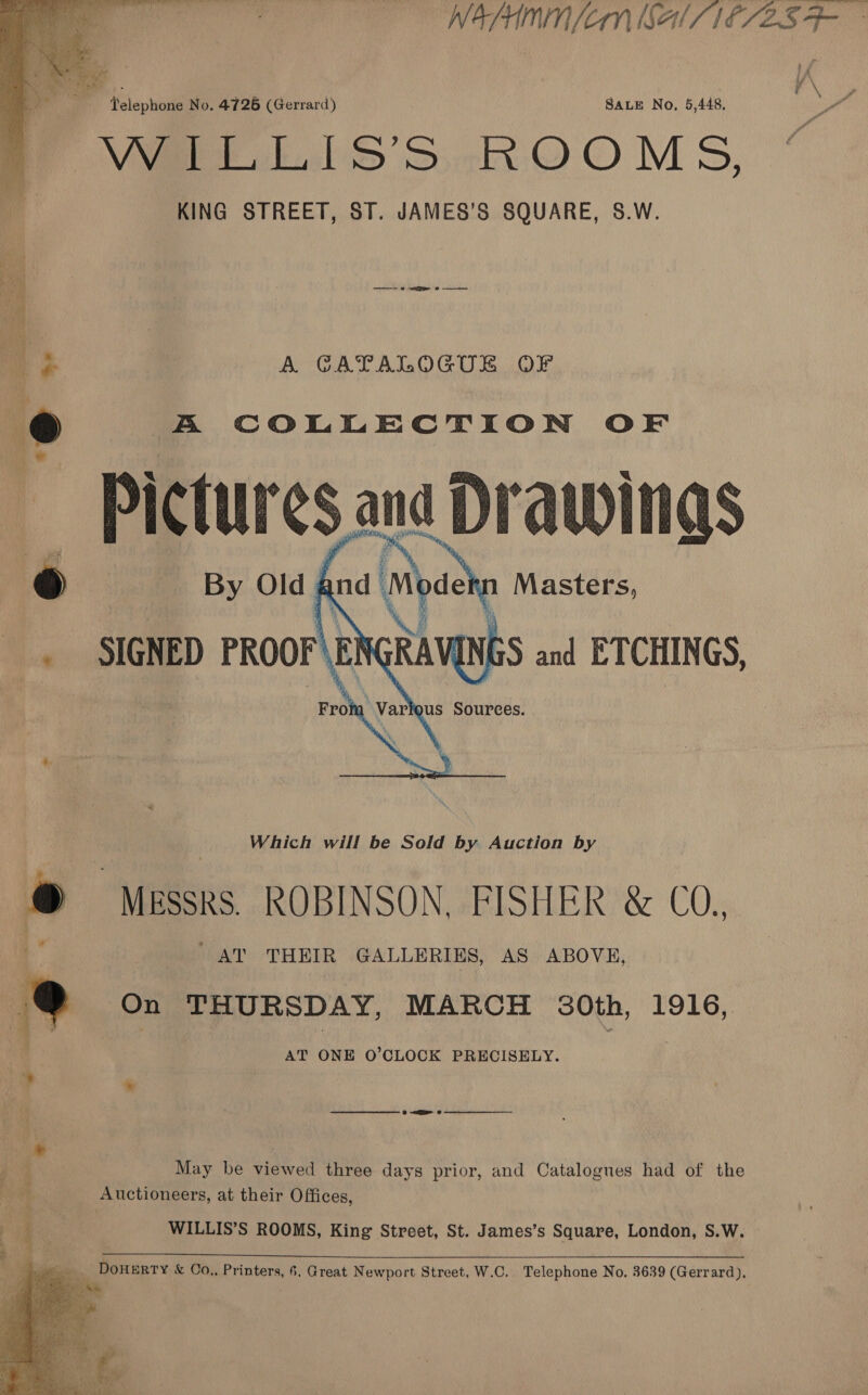 WAPHMNIN [CM AIS IESES Fr   i \ SALE No. 5,448, Pai Werle SS -ROOMS, KING STREET, ST. JAMES’S SQUARE, S.W. Telephone No. 4726 (Gerrard)   4 > A GAPALOGUE OF y A COLLECTION OF Pictures ana Drawings © By Old And Moash Masters, SIGNED PROOF\E! eg and ETCHINGS, Which will be Sold by Auction by . Messrs. ROBINSON, FISHER &amp; CO.. AT THEIR GALLERIES, AS ABOVE, e On THURSDAY, MARCH 30th, 1916, AT ONE O’CLOCK PRECISELY. im * weer eee 9 aR 8 | May be viewed three days prior, and Catalogues had of the nt Auctioneers, at their Offices,  WILLIS’S ROOMS, King Street, St. James’s Square, London, S.W. — Guy ale DoHERTY &amp; Co., Printers, 6, Great Newport Street, W.C. Telephone No. 3639 (Gerrard), ae |