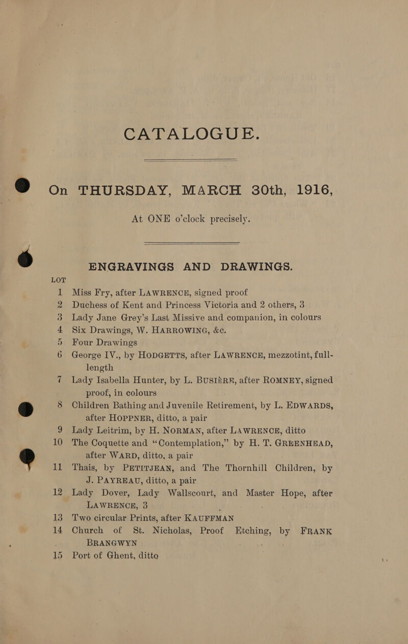 CATALOGUE.   io) 10 At ONE o’clock precisely.  ENGRAVINGS AND DRAWINGS. Miss Fry, after LAWRENCE, signed proof Duchess of Kent and Princess Victoria and 2 others, 3 Lady Jane Grey’s Last Missive and companion, in colours Six Drawings, W. HARROWING, &amp;c. Four Drawings George 1V., by HoDGETTS, after LAWRENCE, mezzotint, full- length Lady Isabella Hunter, by L. BUSIASRRA, after ROMNEY, signed proof, in colours Children Bathing and Juvenile Retirement, by L. EDWARDS, after HOPPNER, ditto, a pair Lady Leitrim, by H. NORMAN, after LAWRENCE, ditto The Coquette and “Contemplation,” by H. T. GREENHEAD, after WARD, ditto, a pair Thais, by PETITJEAN, and The Thornhill Children, by J. PAYREAU, ditto, a pair Lady Dover, Lady Wallscourt, and Master Hope, after LAWRENCE, 3 Two circular Prints, after KAUFFMAN Church of St. Nicholas, Proof Etching, by FRANK BRANGWYN Port of Ghent, ditto
