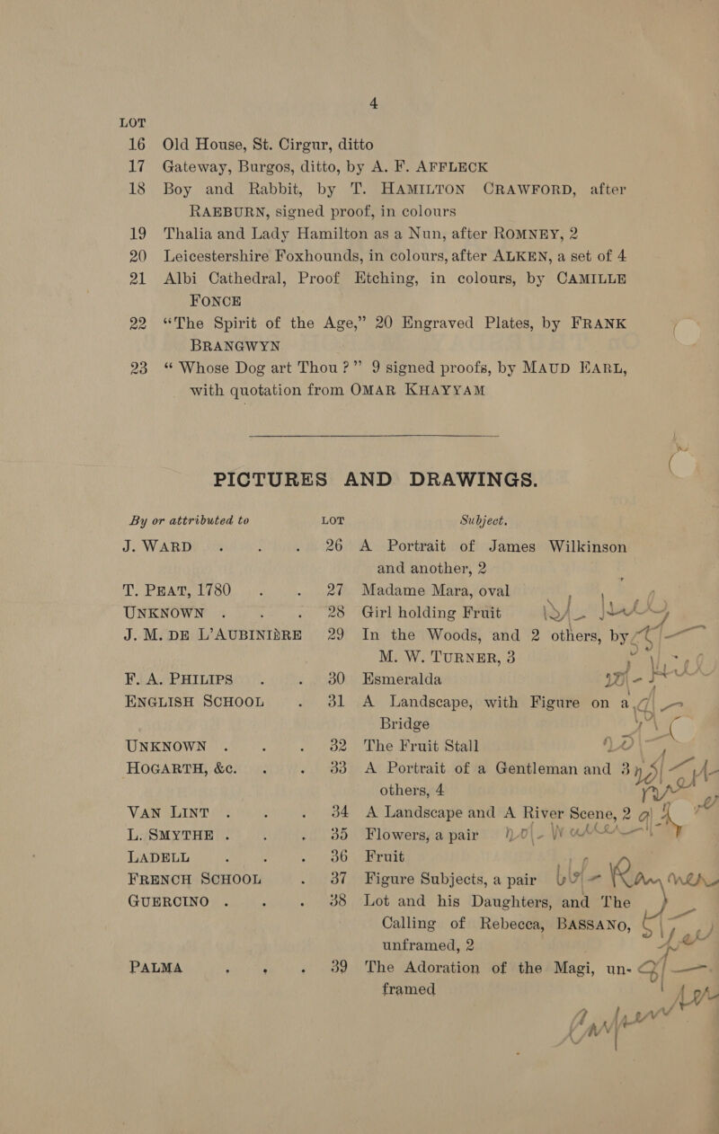 LOT = 21 Albi Cathedral, FONCE BRANGWYN By or attributed to J. WARD T. PEAT, 1780 UNKNOWN J. M. DE RAARIMTeA F. A. PHILIPS ENGLISH SCHOOL UNKNOWN HOGARTH, &amp;c. VAN LINT L. SMYTHE . LADELL : FRENCH SCHOOL GUERCINO PALMA F : LOT Subject. 26 A Portrait of James Wilkinson and another, 2 27 Madame Mara, oval : ; M. W. TURNER, 3 30 Esmeralda yal 31 A Landscape, with Figure on a. _ . \ i “— ~~ ~ el Fm, A) others, 4 34 A Landscape and A River Scene, 2 a! 36 Fruit ba we 4 38 Lot and his Daughters, and The } unframed, 2 39 The Adoration of the Nap, un- framed / 2 CAN y Oa pea