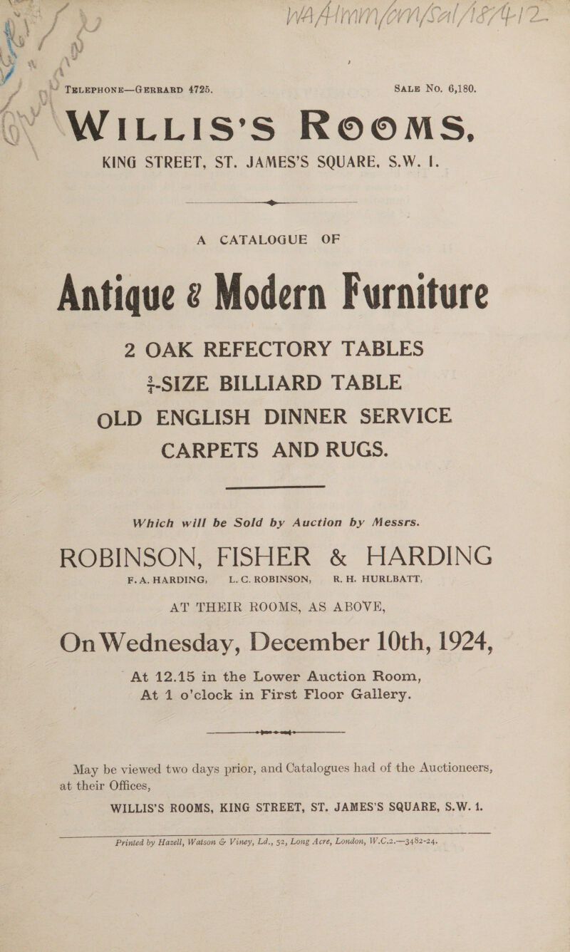  ~ TERLEPHONE—GERRARD 4725. SALE No. 6,180. AWILLIS: S ROOMS, KING STREET, ST. JAMES’S SQUARE, S.W. I.  A CATALOGUE OF Antique @ Modern Furniture 2 OAK REFECTORY TABLES SIZE BILLIARD TABLE OLD ENGLISH DINNER SERVICE CARPETS AND RUGS.  Which will be Sold by Auction by Messrs. ROBINSON, FISHER &amp; HARDING AT THEIR ROOMS, AS ABOVE, On Wednesday, December 10th, 1924, At 12.15 in the Lower Auction Room, At 1 o'clock in First Floor Gallery. nt SO May be viewed two days prior, and Catalogues had of the Auctioneers, at their Offices, WILLIS’S ROOMS, KING STREET, ST. JAMES’S SQUARE, S.W. 1, Printed by Hazell, Watson &amp; Viney, Ld., 52, Long Acre, London, W.C.2.—3482-24.