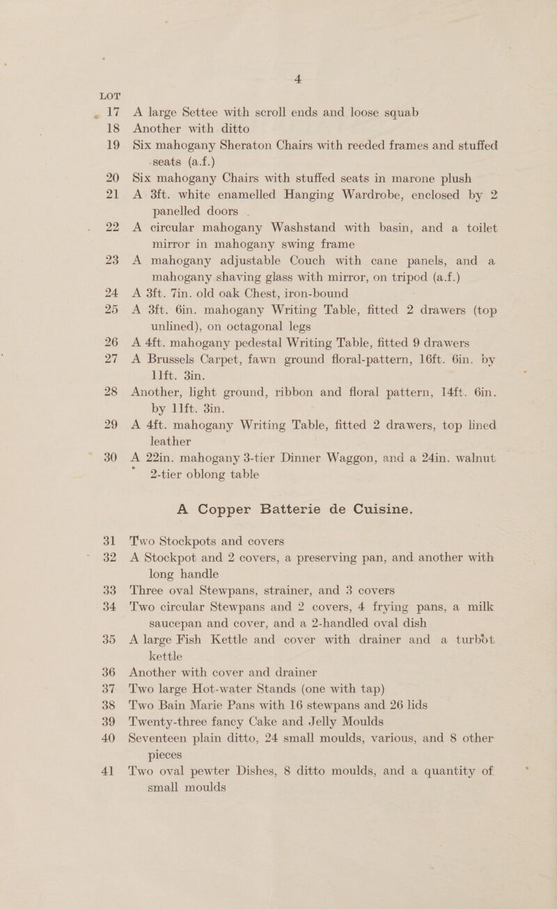 &amp; La 18 19 20 21 22 23 29 30 31 a2 33 34 3D 36 ov 38 39 40 4] 4 A large Settee with scroll ends and loose squab Another with ditto Six mahogany Sheraton Chairs with reeded frames and stuffed -seats (a.f.) Six mahogany Chairs with stuffed seats in marone plush A 3ft. white enamelled Hanging Wardrobe, enclosed by 2 panelled doors . A circular mahogany Washstand with basin, and a toilet mirror in mahogany swing frame A mahogany adjustable Couch with cane panels, and a mahogany shaving glass with mirror, on tripod (a.f.) A 3ft. Tin. old oak Chest, iron-bound A 3ft. 6in. mahogany Writing Table, fitted 2 drawers (top unlined), on octagonal legs A 4ft. mahogany pedestal Writing Table, fitted 9 drawers A Brussels Carpet, fawn ground floral-pattern, 16ft. 6in. by 1lft. 3in. Another, light ground, ribbon and floral pattern, 14ft. 6in. by llft. 3in. A 4ft. mahogany Writing Table, fitted 2 drawers, top lined leather A 22in. mahogany 3-tier Dinner Waggon, and a 24in. walnut 2-tier oblong table A Copper Batterie de Cuisine. Two Stockpots and covers A Stockpot and 2 covers, a preserving pan, and another with long handle Three oval Stewpans, strainer, and 3 covers Two circular Stewpans and 2 covers, 4 frying pans, a milk saucepan and cover, and a 2-handled oval dish A large Fish Kettle and cover with drainer and a turbot kettle Another with cover and drainer Two large Hot-water Stands (one with tap) | Two Bain Marie Pans with 16 stewpans and 26 lids Twenty-three fancy Cake and Jelly Moulds Seventeen plain ditto, 24 small moulds, various, and 8 other pieces Two oval pewter Dishes, 8 ditto moulds, and a quantity of small moulds