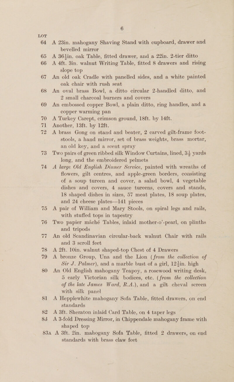 64 65 66 67 68 69 70 71 72 73 74 6 A 23in. mahogany Shaving Stand with cupboard, drawer and bevelled mirror A 36kin. oak Table, fitted drawer, and a 22in. 2-tier ditto A 4ft. 3in. walnut Writing Table, fitted 8 drawers and rising slope top An old oak Cradle with panelled sides, and a white painted oak chair with rush seat 3 An oval brass Bowl, a ditto circular 2-handled ditto, and 2 small charcoal burners and covers An embossed copper Bowl, a plain ditto, ring handles, and a copper warming pan A Turkey Carept, crimson ground, 18ft. by 14ft. Another, 13ft. by 12ft. A brass Gong on stand and ioe 2 carved gilt-frame foot- stools, a hand mirror, set of brass weights, brass mortar, an old key, and a scent spray | Two pairs of green ribbed silk Window Curtains, lined, 35 yards long, and the embroidered pelmets A large Old English Dinner Service, painted with wreaths of flowers, gilt centres, and apple-green borders, consisting of a soup tureen and cover, a salad bowl, 4 vegetable dishes and covers, 4 sauce tureens, covers and stands, 18 shaped dishes in sizes, 57 meat plates, 18 soup plates, and 24 cheese plates—141 pieces A pair of William and Mary Stools, on spiral legs and rails, with stuffed tops in tapestry Two papier maché Tables, inlaid mother-o’-pearl, on plinths and tripods An old Scandinavian circular-back walnut Chair with rails and 3 scroll feet A 2ft. 10in. walnut shaped-top Chest of 4 Drawers A bronze Group, Una and the Lion (from the collection of Sir J. Palmer), and a marble bust of a girl, 124in. high An Old English mahogany Teapoy, a rosewood writing desk, 5 early Victorian silk bodices, etc. (from the collection of the late James Ward, R. A. ), and a gilt cheval screen with silk panel A Hepplewhite mahogany Sofa Table, fitted drawers, on end standards A 3ft. Sheraton inlaid Card Table, on 4 taper legs A 3-fold Dressing Mirror, in Chippendale mahogany frame with shaped top standards with brass claw feet