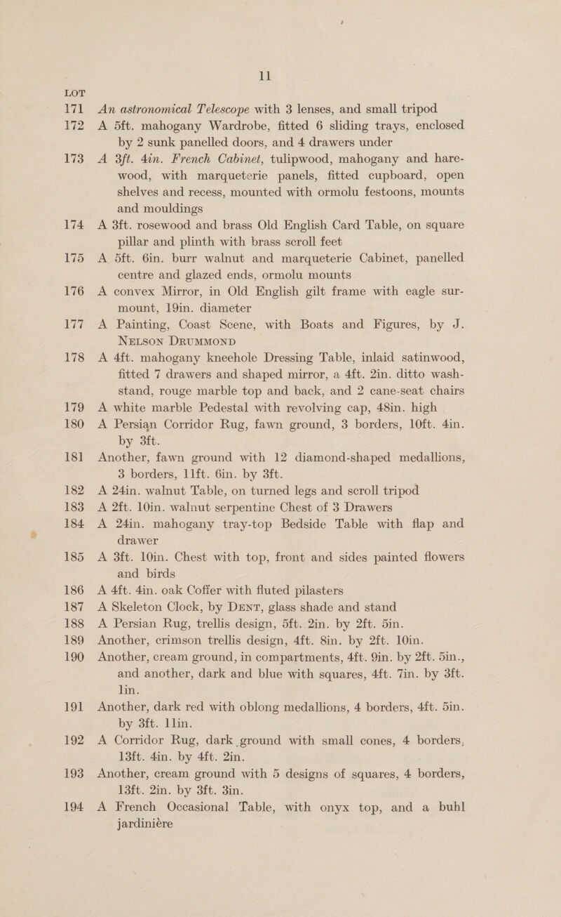 171 172 173 174 175 176 ez) 178 179 180 18] 182 183 184 185 186 187 188 189 190 FOE 192 194 ll An astronomical Telescope with 3 lenses, and small tripod A 5ft. mahogany Wardrobe, fitted 6 sliding trays, enclosed by 2 sunk panelled doors, and 4 drawers under A 3ft. 4in. French Cabinet, tulipwood, mahogany and hare- wood, with marqueterie panels, fitted cupboard, open shelves and recess, mounted with ormolu festoons, mounts and mouldings 3ft. rosewood and brass Old English Card Table, on square pillar and plinth with brass scroll feet 5ft. 6in. burr walnut and marqueterie Cabinet, panelled centre and glazed ends, ormolu mounts convex Mirror, in Old English gilt frame with eagle sur- mount, 19in. diameter Painting, Coast Scene, with Boats and Figures, by J. NeEtson DRUMMOND 4ft. mahogany kneehole Dressing Table, inlaid satinwood, fitted 7 drawers and shaped mirror, a 4ft. 2in. ditto wash- stand, rouge marble top and back, and 2 cane-seat chairs A white marble Pedestal with revolving cap, 48in. high A Persian Corridor Rug, fawn ground, 3 borders, 10ft. 4in. by 3ft. | Another, fawn ground with 12 diamond-shaped medallions, 3 borders, 1lft. 6in. by 3ft. A 24in. walnut Table, on turned legs and scroll tripod A 2ft. 10in. walnut serpentine Chest of 3 Drawers A 24in. mahogany tray-top Bedside Table with flap and drawer A 3ft. 10in. Chest with top, front and sides painted flowers and. birds A 4ft. 4in. oak Coffer with fluted pilasters A Skeleton Clock, by DENT, glass shade and stand A Persian Rug, trellis design, 5ft. 2in. by 2ft. 5in. Another, crimson trellis design, 4ft. 8in. by 2ft. 10in. Another, cream ground, in compartments, 4ft. 9in. by 2ft. 5in., and another, dark and blue with squares, 4ft. Tin. by 3ft. lin. Another, dark red with oblong medallions, 4 borders, 4ft. 5in. by 3ft. Llin. A Corridor Rug, dark ground with small cones, 4 borders, 13ft. 4in. by 4ft. 2in. 13ft. 2in. by 3ft. 3in. A French Occasional Table, with onyx top, and a_ buhl jardiniére ean cE SR”