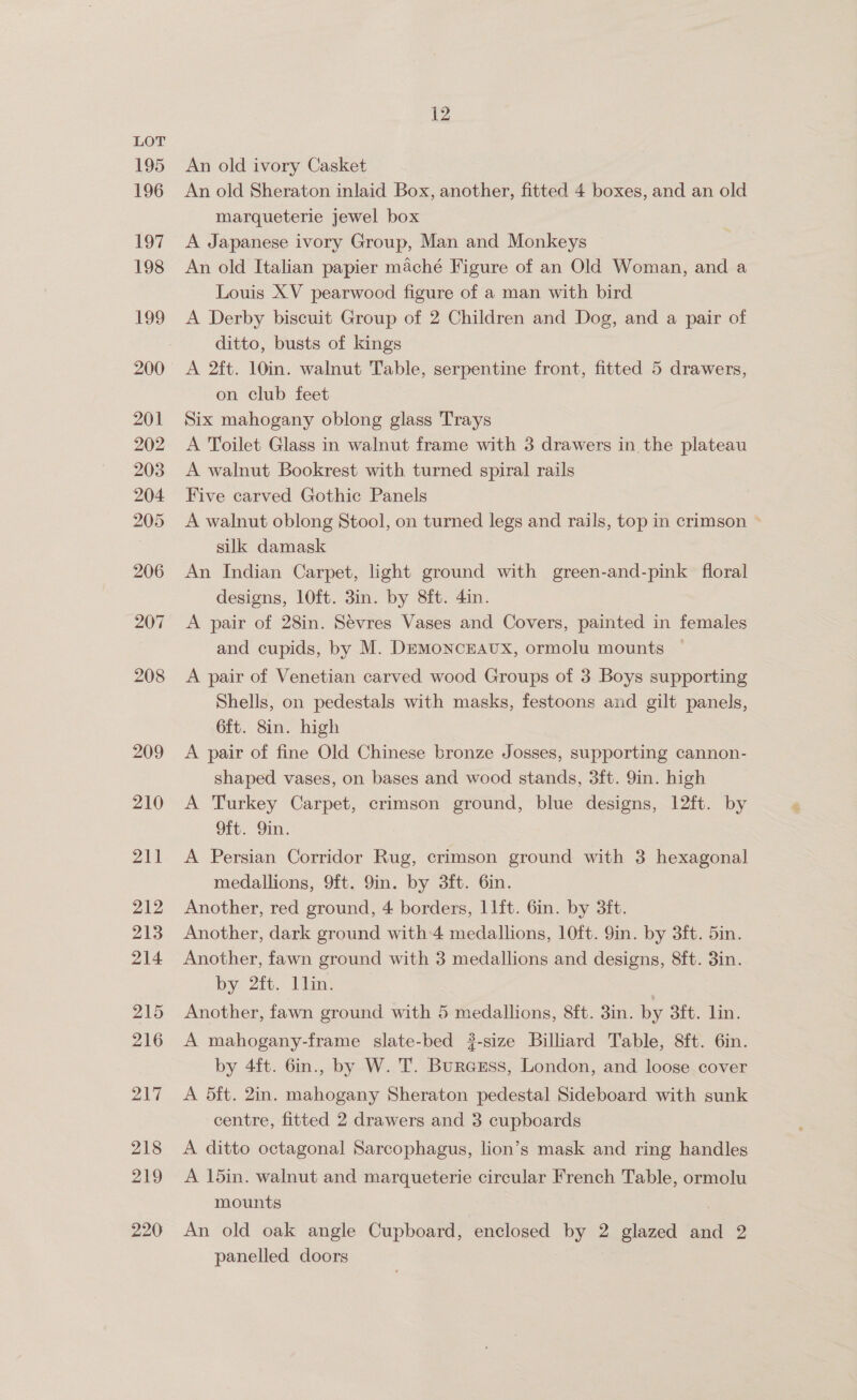 195 196 197 198 199 201 202 203 204 205 206 207 208 209 210 211 212 213 214 215 216 217 218 219 220 12 An old ivory Casket An old Sheraton inlaid Box, another, fitted 4 boxes, and an old marqueterie jewel box A Japanese ivory Group, Man and Monkeys An old Italian papier maché Figure of an Old Woman, and a Louis XV pearwood figure of a man with bird A Derby biscuit Group of 2 Children and Dog, and a pair of ditto, busts of kings A 2ft. 10in. walnut Table, serpentine front, fitted 5 drawers, on club feet Six mahogany oblong glass Trays A Toilet Glass in walnut frame with 3 drawers in the plateau A walnut Bookrest with turned spiral rails Five carved Gothic Panels A walnut oblong Stool, on turned legs and rails, top in crimson ~ silk damask An Indian Carpet, light ground with green-and-pink floral designs, lOft. 3in. by 8ft. 4in. A pair of 28in. Sevres Vases and Covers, painted in females and cupids, by M. DEMoNCEAUX, ormolu mounts A pair of Venetian carved wood Groups of 3 Boys supporting Shells, on pedestals with masks, festoons and gilt panels, 6ft. 8in. high A pair of fine Old Chinese bronze Josses, supporting cannon- shaped vases, on bases and wood stands, 3ft. 9in. high A Turkey Carpet, crimson ground, blue designs, 12ft. by Oft. 9in. A Persian Corridor Rug, crimson ground with 3 hexagonal medallions, 9ft. 9in. by 3ft. 6in. Another, red ground, 4 borders, 11ft. 6in. by 3ft. Another, dark ground with 4 medallions, 10ft. 9in. by 3ft. 5in. Another, fawn ground with 3 medallions and designs, 8ft. 3in. by 2ft. llin. Another, fawn ground with 5 medallions, 8ft. 3in. by 3ft. lin. A mahogany-frame slate-bed ?-size Billiard Table, 8ft. 6in. by 4ft. 6in., by W. T. Burcsss, London, and loose cover A 5ft. 2in. mahogany Sheraton pedestal Sideboard with sunk centre, fitted 2 drawers and 3 cupboards A ditto octagonal Sarcophagus, lion’s mask and ring handles A 1d5in. walnut and marqueterie circular French Table, ormolu mounts 3 An old oak angle Cupboard, enclosed by 2 glazed and 2 panelled doors