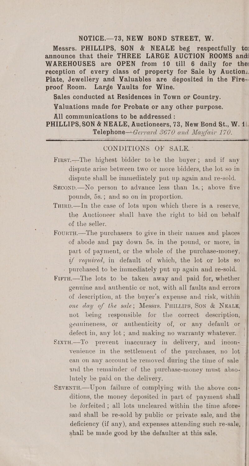 NOTICE.—738, NEW BOND STREET, W. Messrs. PHILLIPS, SON &amp; NEALE beg respectfully to announce that their THREE LARGE AUCTION ROOMS andi WAREHOUSES are OPEN from 10 till 6 daily for thee reception of every class of property for Sale by Auction, Plate, Jewellery and Valuables are deposited in the Fire-- proof Room. Large Vaults for Wine. Sales conducted at Residences in Town or Country. Valuations made for Probate or any other purpose. All communications to be addressed : , PHILLIPS, SON &amp; NEALE, Auctioneers, 73, New Bond St., W. 41. Telephone—Gerrard 3670 and Mayfair 170.    CONDITIONS OF SALE. First.—The highest bidder to be the buyer; and if any dispute arise between two or more bidders, the lot so in dispute shall be immediately put up again and re-sold. SECOND.—No person to advance less than 1s.; above five pounds, 5s.; and so on in proportion. TuHirpd.—In the case of lots upon which there is a reserve, the Auctioneer shall have the right to bid on behalf of the seller. Fourtu.—tThe purchasers to give in their names and places of abode and pay down 5s. in the pound, or more, in part of payment, or the whole of the purchase-money, uf required, in default of which, the lot or lots so - purchased to be immediately put up again and re-sold. Frero.—tThe lots to be taken away and paid for, whether genuine and authentic or not, with all faults and errors of description, at the buyer’s expense and risk, within one day of the sale; Messrs. PHILLIPS, SON &amp; NEALE, not being responsible for the correct description, genuineness, or authenticity of, or any default or defect in, any lot; and making no warranty whatever. SixtH.—To prevent inaccuracy in delivery, and incon- venience in the settlement of the purchases, no lot | can on any account be removed during the time of sale and the remainder of the purchase-money must abso- lutely be paid on the delivery. SevenTtH.—Upon failure of complying with the above con- ditions, the money deposited in part of payment shall be forfeited ; all lots uncleared within the time afore- said shall be re-sold by public or private sale, and the deficiency (if any), and expenses attending such re-sale, , shal: be made good by the defaulter at this sale.
