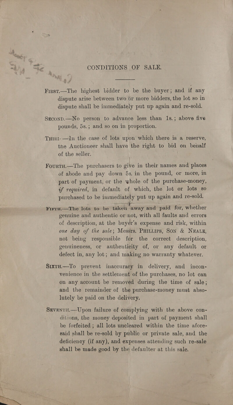CONDITIONS OF SALE. First.—The highest bidder to be the buyer; and if any dispute arise between two or more bidders, the lot so in dispute shall be immediately put up again and re-sold. Szconp.—No person to advance less than 1s.; above five pounds, 5s.; and so on in proportion. Tuirt —ln the case of lots upon which there is a reserve, the Auctioneer shall have the right to bid on benalf of the seller. | Fourta.—The purchasers to give in their names and places of abode and pay down 5s, in the pound, or more, in part of payment, or the whole of the purchase-money, if required, in default of which, the lot or lots so purchased to be immediately put up again and re-sold. Firru.—tThe lots to be ee away and paid for, whether genuine and authentic or not, with all faults and errors of description, at the buyér’s expense and risk, within one day of the sale; Messrs. Puttuirs, Son &amp; NEALE, not being responsible for the correct description, genuineness, or authenticity of, or any default or defect in, any lot; and making no warranty whatever. SixrH.—To prevent inaccuracy in delivery, and incon- venience in the settlement of the purchases, no lot can on any account be removed during the time of sale; and the remainder of the purchase-money must abso- lutely be paid on the delivery. SEVEN?TI£.—Upon failure of complying with the above con- ditions, the money deposited in part of payment shall be forfeited ; all lots uncleared within the time afore- gaid shall be re-sold by public or private sale, and the deficiency (if any), and expenses attending such re-sale shall be made good by the defaulter at this sale.