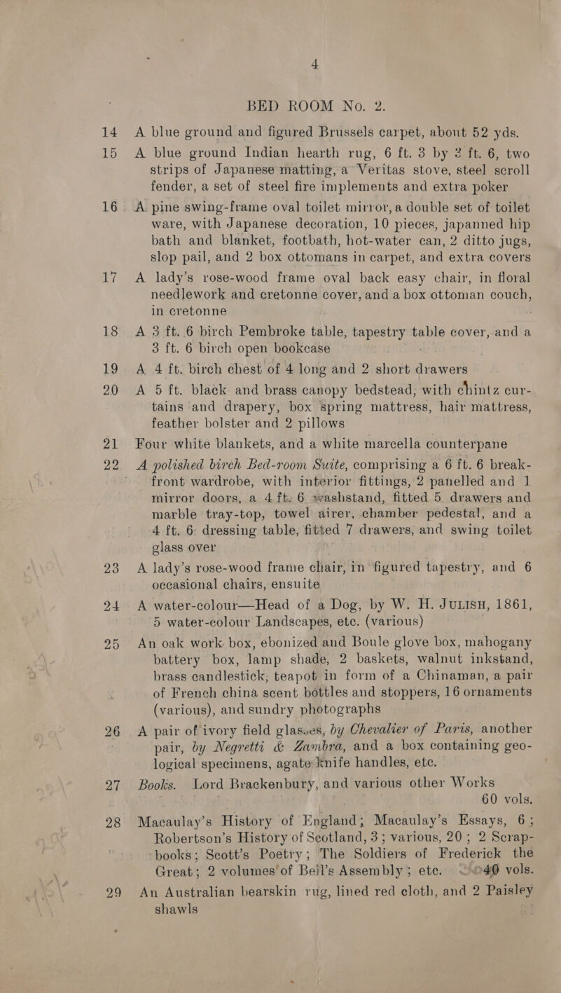 15 16 ae] 18 19 2.0 21 23 24 25 27 28 29 BED ROOM No. 2. A blue ground Indian hearth rug, 6 ft. 3 by 2 ft. 6, two strips of Japanese matting, a Veritas stove, steel scroll fender, a set of steel fire implements and extra poker ware, with Japanese decoration, 10 pieces, japanned hip bath and blanket, footbath, hot-water can, 2 ditto jugs, slop pail, and 2 box ottomans in carpet, and extra covers A lady’s rose-wood frame oval back easy chair, in floral needlework and cretonne cover, and a box ottoman couch, in cretonne A 3 ft..6 birch Pembroke table, tapestry table cover, and a 3 ft. 6 birch open bookcase A 4 ft. birch chest of 4 long and 2 short drawers A 5 ft. black and brass canopy bedstead; with chintz cur- tains and drapery, box spring mattress, hair mattress, feather bolster and 2 pillows Four white blankets, and a white marcella counterpane A polished birch Bed-room Suite, comprising a 6 ft. 6 break- front wardrobe, with interior fittings, 2 panelled and 1 mirror doors, a 4 ft. 6 »washstand, fitted 5 drawers and marble tray-top, towel airer, chamber pedestal, and a 4 ft. 6 dressing table, fitted 7 drawers, and swing toilet glass over A lady’s rose-wood frame chair, in figured tapestry, and 6 occasional chairs, ensuite A water-colour—Head of a Dog, by W. H. Jutsu, 1861, 5 water-colour Landscapes, ete. (various) An oak work box, ebonized and Boule glove box, mahogany battery box, lamp shade, 2 baskets, walnut inkstand, brass candlestick, teapot in form of a Chinaman, a pair of French china scent bottles and stoppers, 16 ornaments (various), and sundry photographs A pair of ivory field glasses, by Chevalier of Paris, another pair, by Negrettt &amp; Zambra, and a box containing geo- logical specimens, agate knife handles, etc. Books. Lord Brackenbury, and various other Works . 60 vols. Macaulay’s History of Edetaiials Macaulay’s Essays, 6; Robertson’s History of Seotland, 3; various, 20; 2 Scrap- books; Scott’s Poetry; The Soldiers of Frederick the Great; 2 volumes of Beil’s Assembly; ete. ~~ .©40 vols. An Australian bearskin rug, lined red cloth, and 2 Paisley shawls