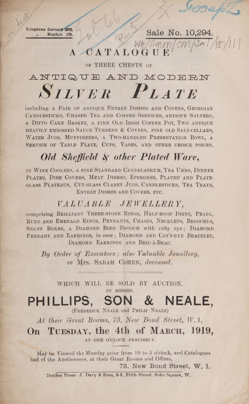    te ‘ a ca Te OB Tp eR oF 8 Yad Boa ee te “ye Y. I: iy ad }     A CATALOGU or THREE CHESTS or AN TEGQU &amp; AJN DD MODE FN SULVER PLATE including A PAIR OF ANTIQUE ENTREE DISHES AND COVERS, GEORGIAN CANDLESTICKS, CHASED TEA AND COFFEE SERVICES, ANTIQUE SALVERS, A Ditto Cake BASKET, A FINE OLD IRISH CoFrFEE Pot, TWo ANTIQUE HEAVILY EMBOSSED SAUCE TUREENS &amp; COVERS, FINE OLD SALT-CELLARS, WATER JUGS, MUFFINEERS, A TWO-HANDLED PRESENTATION Bowl, A SERVICE OF TABLE PLATE, CUPS, VASES, AND OTHER CHOICE PIECES, Old Sheffield § other Plated Ware, tN WINE COOLERS, A FINE STANDARD CANDELABRUM, TEA URNS, DINNER Prates, Dish Covers, MEAT Disnes, Eprranrs, PLATED AND PLATE- GLASS PLATEAUS, CUT-GLASS CLARET JUGS, CANDLESTICKS, TEA TRAYS, ENTREE DISHES AND COVERS, ETC. VALUABLE JEWELLERY, comprising BRILLIANT THREE-STONE RinGs, HALF-Hoop Dirro, PEARL, Ruspy AND EMERALD RINGS, PENDANTS, CHAINS, NECKLETS, BROocHFsS, Snurr Boxes, A DiamMonDd BirRD BroocH with ruby eye; DIAMOND PENDANT AND EARRINGS, in case; DIAMOND AND CAT’S-EYE BRACELET, DIAMOND EARRINGS AND Bric-A-BRAC. By Order of Executors ; also Valuable Jewellery, re Mrs. SARAH COHEN, deceased.   WHICH WILL BE SOLD BY AUCTION, BY MESSRS. PHILLIPS, SON &amp; NEALE, hatin Neaue and Puitie NEALE) At thar Great Rooms, 78, New Bond Street, W.1 On TueEspay, the 4th of Marcu, 1919, AT ONE O'CLOCK PRECISELY. May be Viewed the Monday prior from 10 to 5 o’clock, and Catalogues had af the Auctioneers, at their Great Rooms and Offices, 73, New Bond Street, W. 1. Dryden Press: J. Davy &amp; Sons, 8-9, Frith Street, Soho Square, W. cn aa “fl x f Mayfair 170. ‘Sale No. 10, 294. ) : nl A 4 ‘CH ) AS a | | 1¢ /| |