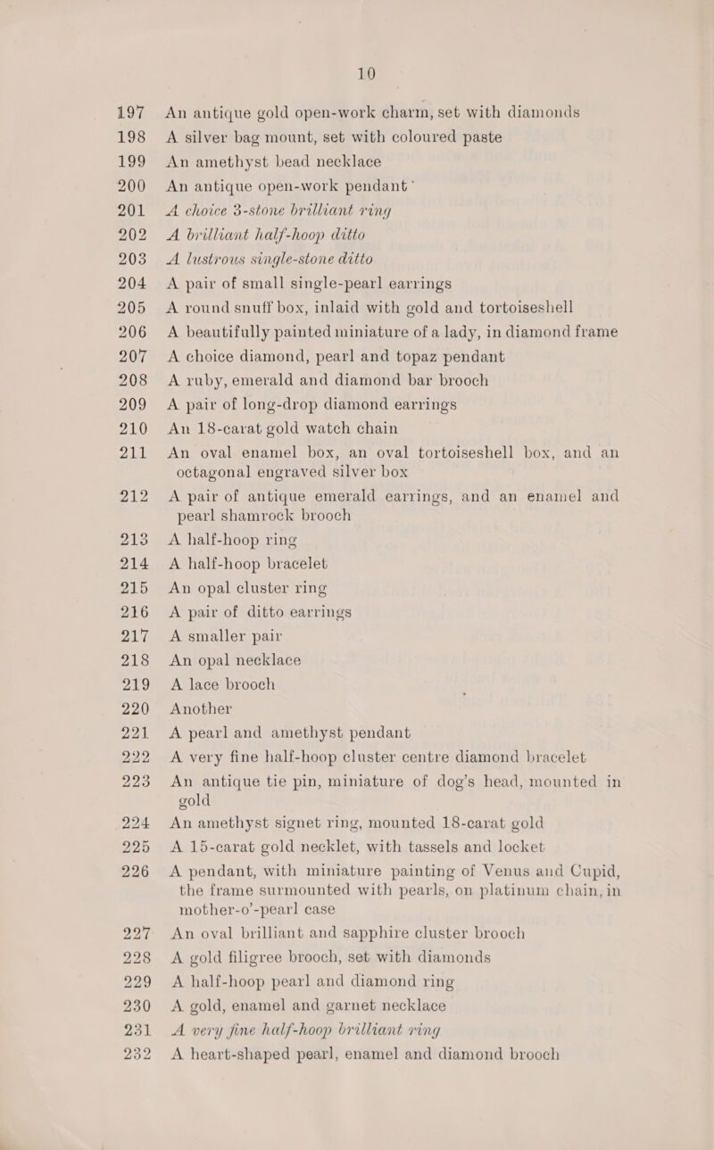 An antique gold open-work charm, set with diamonds A silver bag mount, set with coloured paste An amethyst bead necklace An antique open-work pendant’ A choice 3-stone brilliant ring A brilliant half-hoop ditto A. lustrous single-stone ditto A pair of small single-pearl earrings A round snuff box, inlaid with gold and tortoiseshell A beautifully painted miniature of a lady, in diamond frame A choice diamond, pearl and topaz pendant A ruby, emerald and diamond bar brooch A pair of long-drop diamond earrings An 18-carat gold watch chain An oval enamel box, an oval tortoiseshell box, and an octagonal engraved silver box A pair of antique emerald earrings, and an enamel and pearl shamrock brooch A half-hoop ring A half-hoop bracelet An opal cluster ring A pair of ditto earrings A smaller pair An opal necklace A lace brooch Another A pearl and amethyst pendant A very fine half-hoop cluster centre diamond bracelet An antique tie pin, miniature of dog’s head, mounted in gold An amethyst signet ring, mounted 18-carat gold A 15-carat gold necklet, with tassels and locket A pendant, with miniature painting of Venus and Cupid, the frame surmounted with pearls, on platinum chain, in mother-o’-pearl case An oval brilliant and sapphire cluster brooch A gold filigree brooch, set with diamonds A half-hoop pearl and diamond ring A gold, enamel and garnet necklace A very fine half-hoop brilliant ring A heart-shaped pearl, enamel and diamond brooch