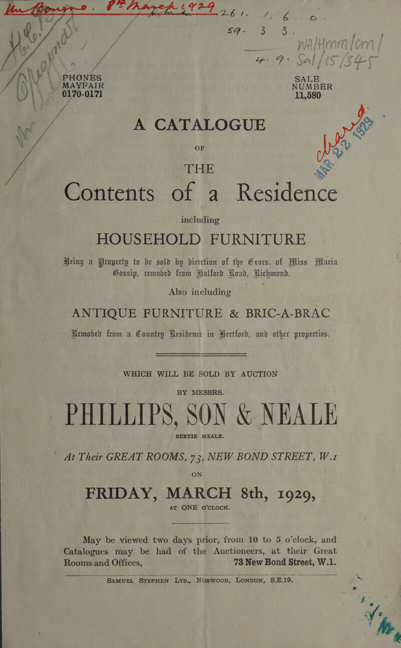 , eo  /{\¥ PHONES Fy iy _ MAYFAIR _)\ 0170-0171 ae A CATALOGUE  \ “ Q THE Se Contents of a Residence including HOUSEHOLD FURNITURE Being a Property to be sold by divection of the Exors. of Miss Maria Gossip, removed from Halford Road, Richmond. Also including ANTIQUE FURNITURE &amp; BRIC-A-BRAC Hemobed from a Country Residence in Bertford, and other properties. WHICH WILL BE SOLD BY AUCTION BY MESSRS. PHILLIPS, SON &amp; NEALE . BERTIE NEALE, At Their GREAT ROOMS, 73, NEW BOND STREET, W.1 ON FRIDAY, MARCH 8th, 19209, AT ONE O’CLOCK. May be viewed two days prior, from 10 to 5 o’clock, and Catalogues may be had of the Auctioneers, at their Great Rooms and Offices, 73 New Bond Street, W.1.  SAMUEL STEPHEN LTD,, Norwoop, LONDON, S.E.19.