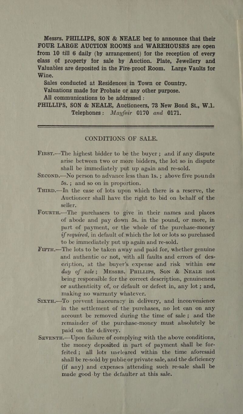 Messrs. PHILLIPS, SON &amp; NEALE beg to announce that their FOUR LARGE AUCTION ROOMS and WAREHOUSES are open from 10 till 6 daily (by arrangement) for the reception of every class of property for sale by Auction. Plate, Jewellery and Valuables are deposited in the Fire-proof Room. Large Vaults for Wine. Sales conducted at Residences in Town or Country. Valuations made for Probate or any other purpose. All communications to be addressed : PHILLIPS, SON &amp; NEALE, Auctioneers, 73 New Bond St., W.1. Telephones: Mayfair 0170 and 0171.  CONDITIONS OF SALE. First.—The highest bidder to be the buyer; and if any dispute arise between two or more bidders, the lot so in dispute shall be immediately put up again and re-sold. SECOND.—No person to advance less than 1s. ; above five pounds 5s. ; and so on in proportion. TurrD.—In the case of lots upon which there is a reserve, the Auctioneer shall have the right to bid on behalf of the seller. FourtH.—The -purchasers to give in their names and _ places of abode and pay down 5s. in the pound, or more, in part of payment, or the whole of the purchase-money af required, in default of which the lot or lots so purchased to be immediately put up again and re-sold. FtrtH.—The lots to be taken away and paid for, whether genuine and authentic or not, with all faults and errors of des- cription, at the buyer’s expense and risk within one duy of sale; Messrs. Puitiirs, Son &amp; NEALE not being responsible for the correct description, genuineness or authenticity of, or default or defect in, any lot ; and, making no warranty whatever. S1xtH.—To prevent inaccuracy in delivery, and inconvenience in the settlement of the purchases, no lot can on any account be removed during the time of sale; and the remainder of the purchase-money must absolutely be paid on the dclivery. SEVENTH.—Upon failure of complying with the above conditions, the money deposited in part of payment shall be for- feited; all lots uncleared within the time aforesaid shall be re-sold by public or private sale, and the deficiency (if any) and expenses attending such re-sale shall be made good:by the defaulter at this sale. 7