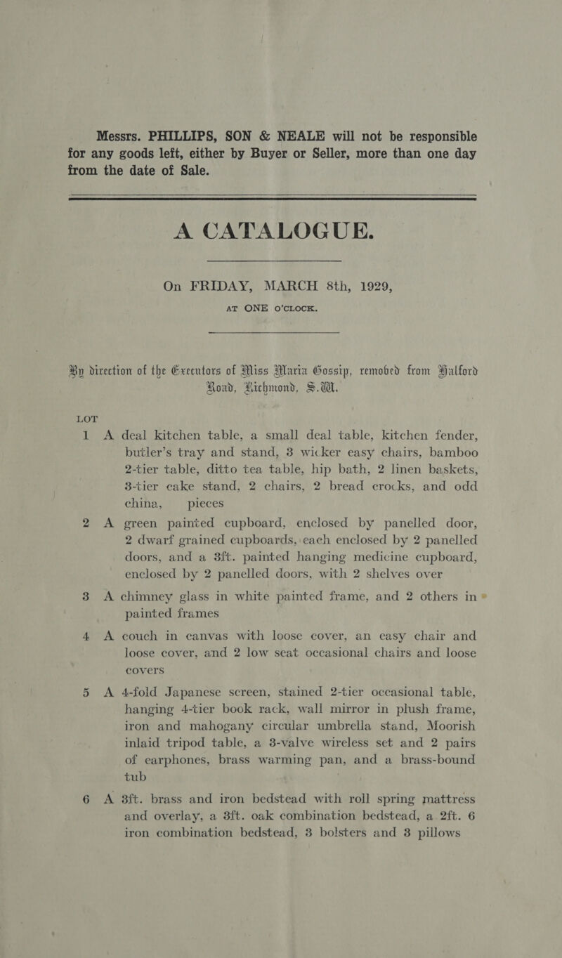  A CATALOGUE. On FRIDAY, MARCH 8th, 1929, AT ONE 0O’CLOCK. LOT va 2 A Road, Aichmond, S.d. deal kitchen table, a small deal table, kitchen fender, butler’s tray and stand, 3 wicker easy chairs, bamboo 2-tier table, ditto tea table, hip bath, 2 linen baskets, 3-tier cake stand, 2 chairs, 2 bread crocks, and odd Chilin en | pieces ereen painted cupboard, enclosed by panelled door, 2 dwarf grained cupboards, each enclosed by 2 panelled doors, and a 3ft. painted hanging medicine cupboard, enclosed by 2 panelled doors, with 2 shelves over 4 A 5 A 6 A painted frames couch in canvas with loose cover, an easy chair and loose cover, and 2 low seat occasional chairs and loose covers 4-fold Japanese screen, stained 2-tier occasional table, hanging 4-tier book rack, wall mirror in plush frame, iron and mahogany circular umbrella stand, Moorish inlaid tripod table, a 3-valve wireless set and 2 pairs of earphones, brass warming pan, and a _brass-bound tub aft. brass and iron bedstead with roll spring mattress and overlay, a 3ft. oak combination bedstead, a. 2ft. 6 iron combination bedstead, 3 bolsters and 3 pillows